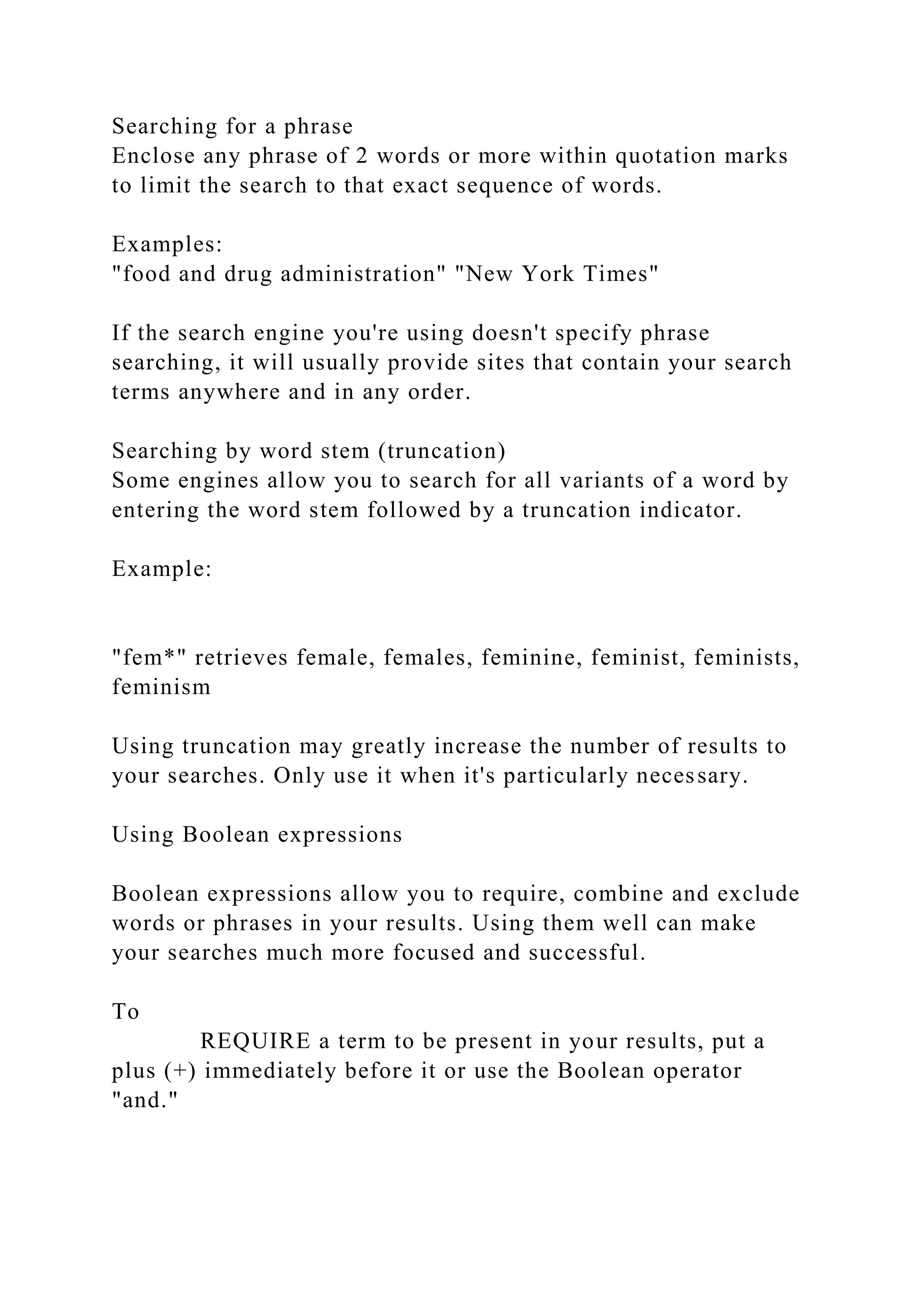 Searching for a phrase
Enclose any phrase of 2 words or more within quotation marks
to limit the search to that exact sequence of words.
Examples:
"food and drug administration" "New York Times"
If the search engine you're using doesn't specify phrase
searching, it will usually provide sites that contain your search
terms anywhere and in any order.
Searching by word stem (truncation)
Some engines allow you to search for all variants of a word by
entering the word stem followed by a truncation indicator.
Example:
"fem*" retrieves female, females, feminine, feminist, feminists,
feminism
Using truncation may greatly increase the number of results to
your searches. Only use it when it's particularly necessary.
Using Boolean expressions
Boolean expressions allow you to require, combine and exclude
words or phrases in your results. Using them well can make
your searches much more focused and successful.
To
REQUIRE a term to be present in your results, put a
plus (+) immediately before it or use the Boolean operator
"and."
 