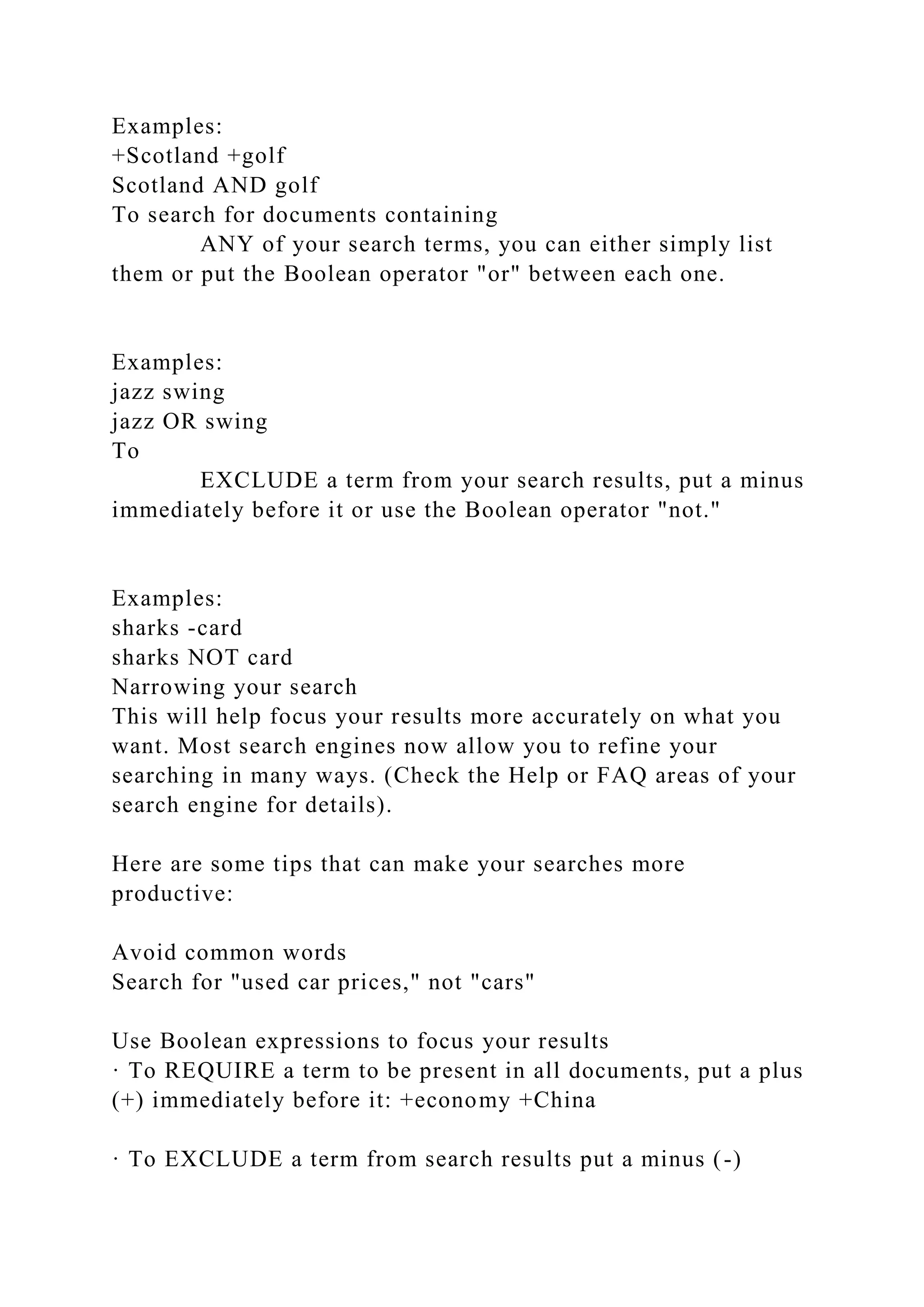 Examples:
+Scotland +golf
Scotland AND golf
To search for documents containing
ANY of your search terms, you can either simply list
them or put the Boolean operator "or" between each one.
Examples:
jazz swing
jazz OR swing
To
EXCLUDE a term from your search results, put a minus
immediately before it or use the Boolean operator "not."
Examples:
sharks -card
sharks NOT card
Narrowing your search
This will help focus your results more accurately on what you
want. Most search engines now allow you to refine your
searching in many ways. (Check the Help or FAQ areas of your
search engine for details).
Here are some tips that can make your searches more
productive:
Avoid common words
Search for "used car prices," not "cars"
Use Boolean expressions to focus your results
· To REQUIRE a term to be present in all documents, put a plus
(+) immediately before it: +economy +China
· To EXCLUDE a term from search results put a minus (-)
 