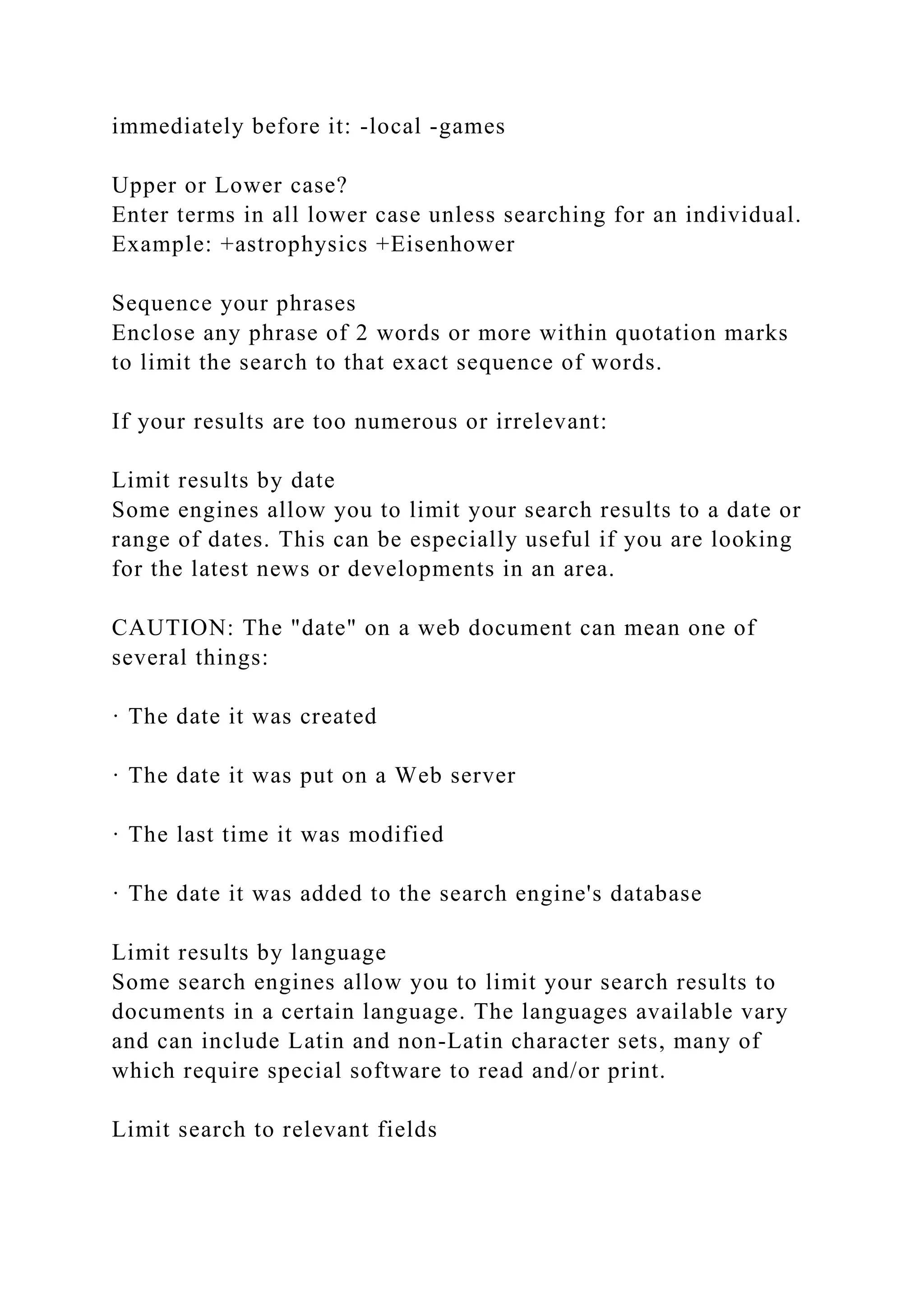 immediately before it: -local -games
Upper or Lower case?
Enter terms in all lower case unless searching for an individual.
Example: +astrophysics +Eisenhower
Sequence your phrases
Enclose any phrase of 2 words or more within quotation marks
to limit the search to that exact sequence of words.
If your results are too numerous or irrelevant:
Limit results by date
Some engines allow you to limit your search results to a date or
range of dates. This can be especially useful if you are looking
for the latest news or developments in an area.
CAUTION: The "date" on a web document can mean one of
several things:
· The date it was created
· The date it was put on a Web server
· The last time it was modified
· The date it was added to the search engine's database
Limit results by language
Some search engines allow you to limit your search results to
documents in a certain language. The languages available vary
and can include Latin and non-Latin character sets, many of
which require special software to read and/or print.
Limit search to relevant fields
 
