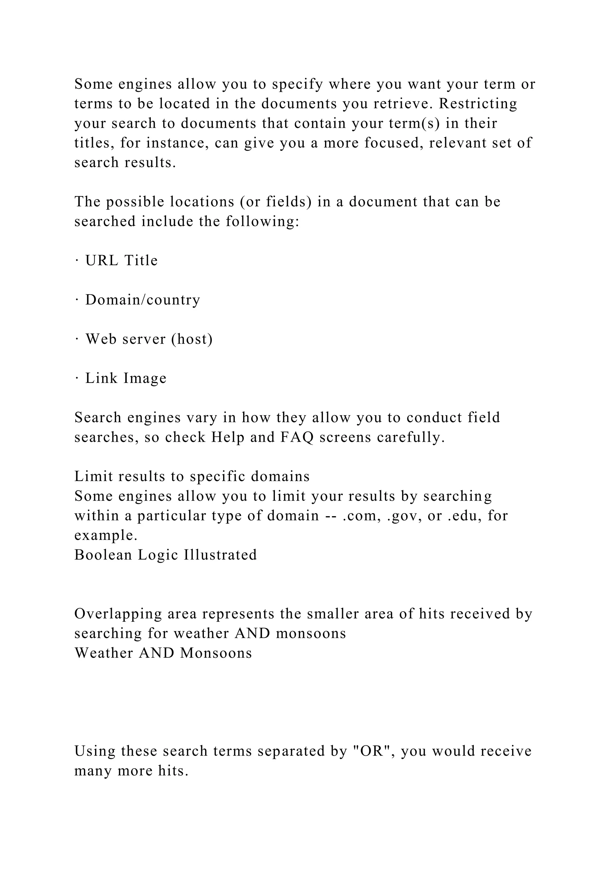 Some engines allow you to specify where you want your term or
terms to be located in the documents you retrieve. Restricting
your search to documents that contain your term(s) in their
titles, for instance, can give you a more focused, relevant set of
search results.
The possible locations (or fields) in a document that can be
searched include the following:
· URL Title
· Domain/country
· Web server (host)
· Link Image
Search engines vary in how they allow you to conduct field
searches, so check Help and FAQ screens carefully.
Limit results to specific domains
Some engines allow you to limit your results by searching
within a particular type of domain -- .com, .gov, or .edu, for
example.
Boolean Logic Illustrated
Overlapping area represents the smaller area of hits received by
searching for weather AND monsoons
Weather AND Monsoons
Using these search terms separated by "OR", you would receive
many more hits.
 
