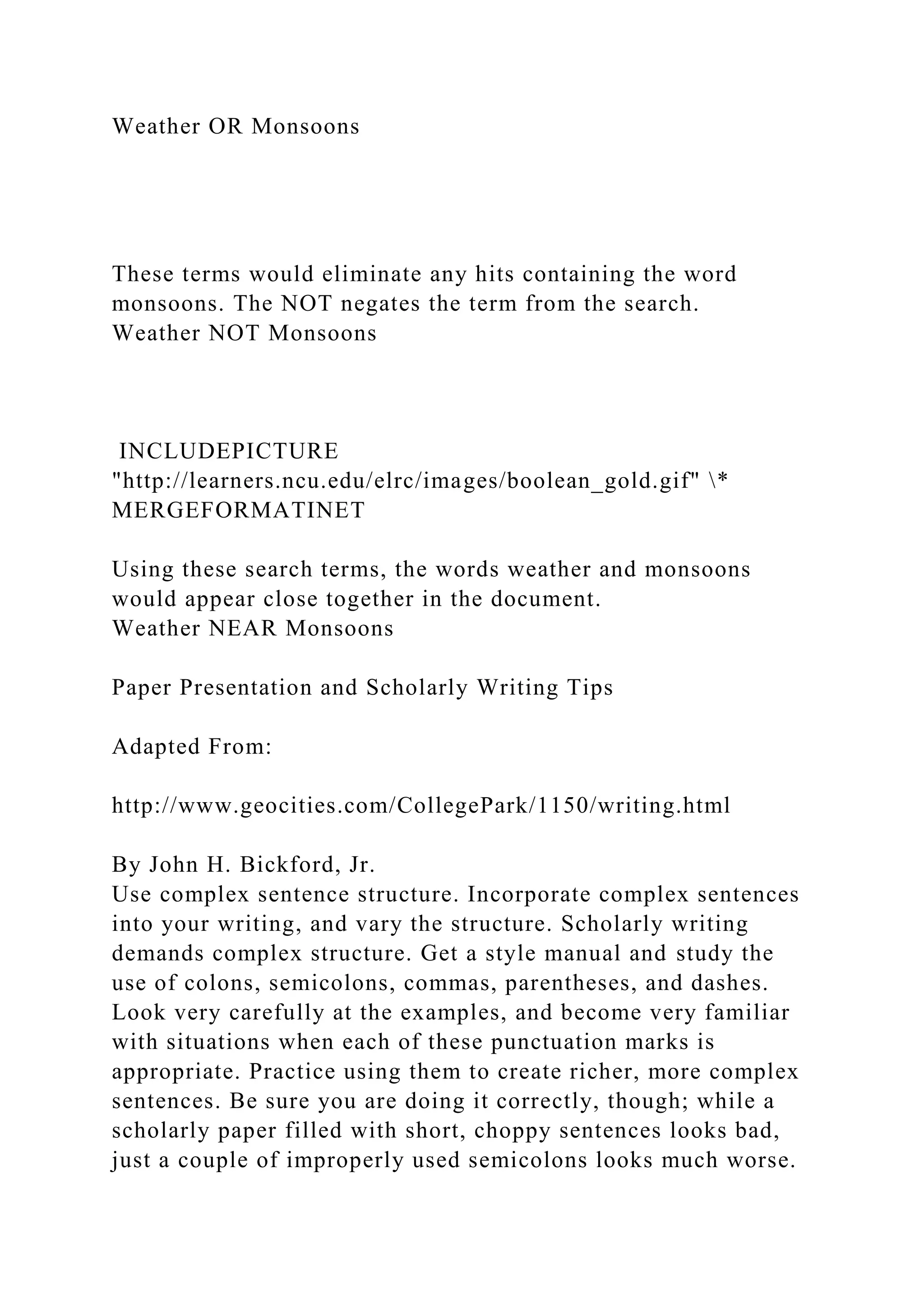 Weather OR Monsoons
These terms would eliminate any hits containing the word
monsoons. The NOT negates the term from the search.
Weather NOT Monsoons
INCLUDEPICTURE
"http://learners.ncu.edu/elrc/images/boolean_gold.gif" *
MERGEFORMATINET
Using these search terms, the words weather and monsoons
would appear close together in the document.
Weather NEAR Monsoons
Paper Presentation and Scholarly Writing Tips
Adapted From:
http://www.geocities.com/CollegePark/1150/writing.html
By John H. Bickford, Jr.
Use complex sentence structure. Incorporate complex sentences
into your writing, and vary the structure. Scholarly writing
demands complex structure. Get a style manual and study the
use of colons, semicolons, commas, parentheses, and dashes.
Look very carefully at the examples, and become very familiar
with situations when each of these punctuation marks is
appropriate. Practice using them to create richer, more complex
sentences. Be sure you are doing it correctly, though; while a
scholarly paper filled with short, choppy sentences looks bad,
just a couple of improperly used semicolons looks much worse.
 