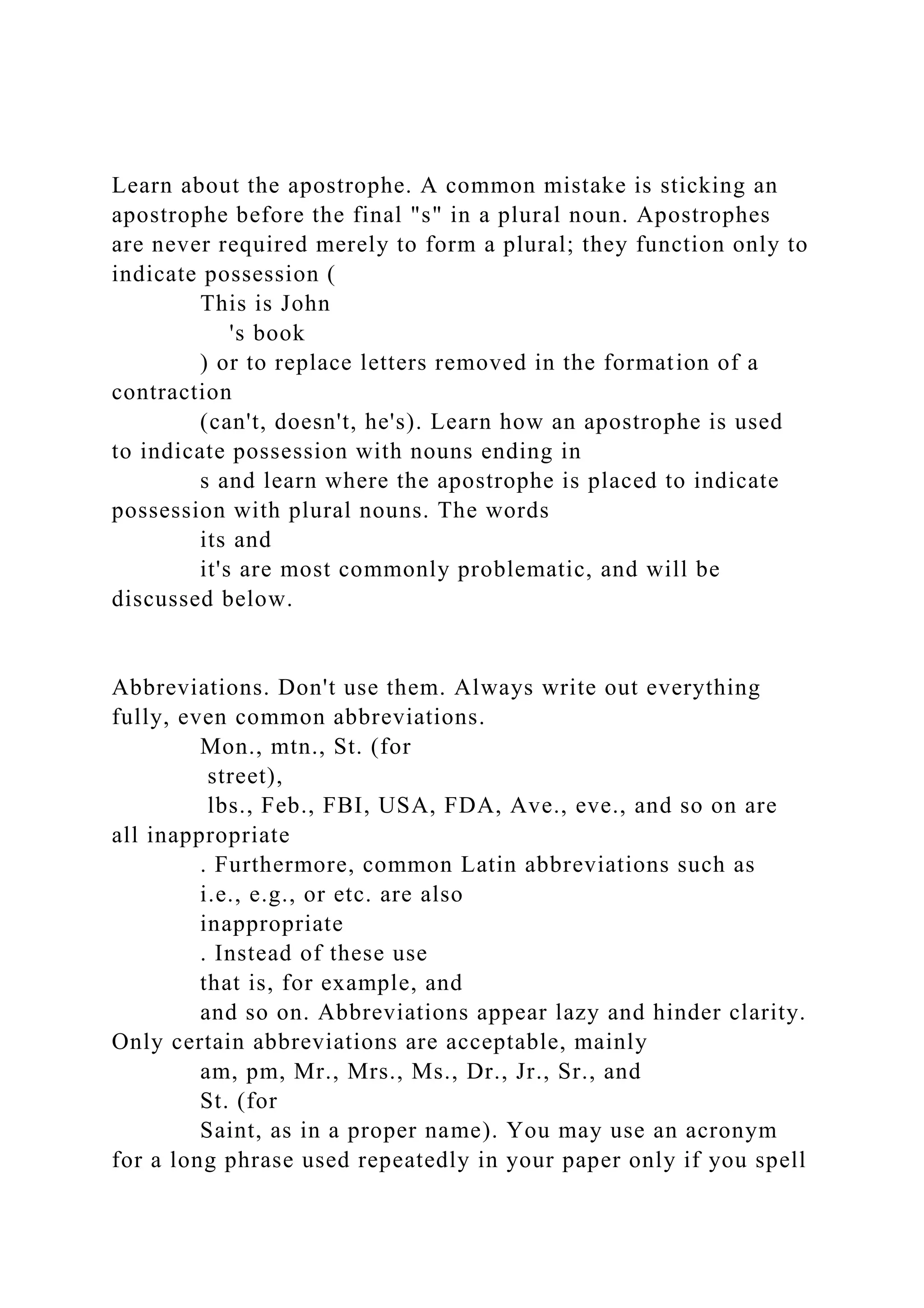 Learn about the apostrophe. A common mistake is sticking an
apostrophe before the final "s" in a plural noun. Apostrophes
are never required merely to form a plural; they function only to
indicate possession (
This is John
's book
) or to replace letters removed in the formation of a
contraction
(can't, doesn't, he's). Learn how an apostrophe is used
to indicate possession with nouns ending in
s and learn where the apostrophe is placed to indicate
possession with plural nouns. The words
its and
it's are most commonly problematic, and will be
discussed below.
Abbreviations. Don't use them. Always write out everything
fully, even common abbreviations.
Mon., mtn., St. (for
street),
lbs., Feb., FBI, USA, FDA, Ave., eve., and so on are
all inappropriate
. Furthermore, common Latin abbreviations such as
i.e., e.g., or etc. are also
inappropriate
. Instead of these use
that is, for example, and
and so on. Abbreviations appear lazy and hinder clarity.
Only certain abbreviations are acceptable, mainly
am, pm, Mr., Mrs., Ms., Dr., Jr., Sr., and
St. (for
Saint, as in a proper name). You may use an acronym
for a long phrase used repeatedly in your paper only if you spell
 