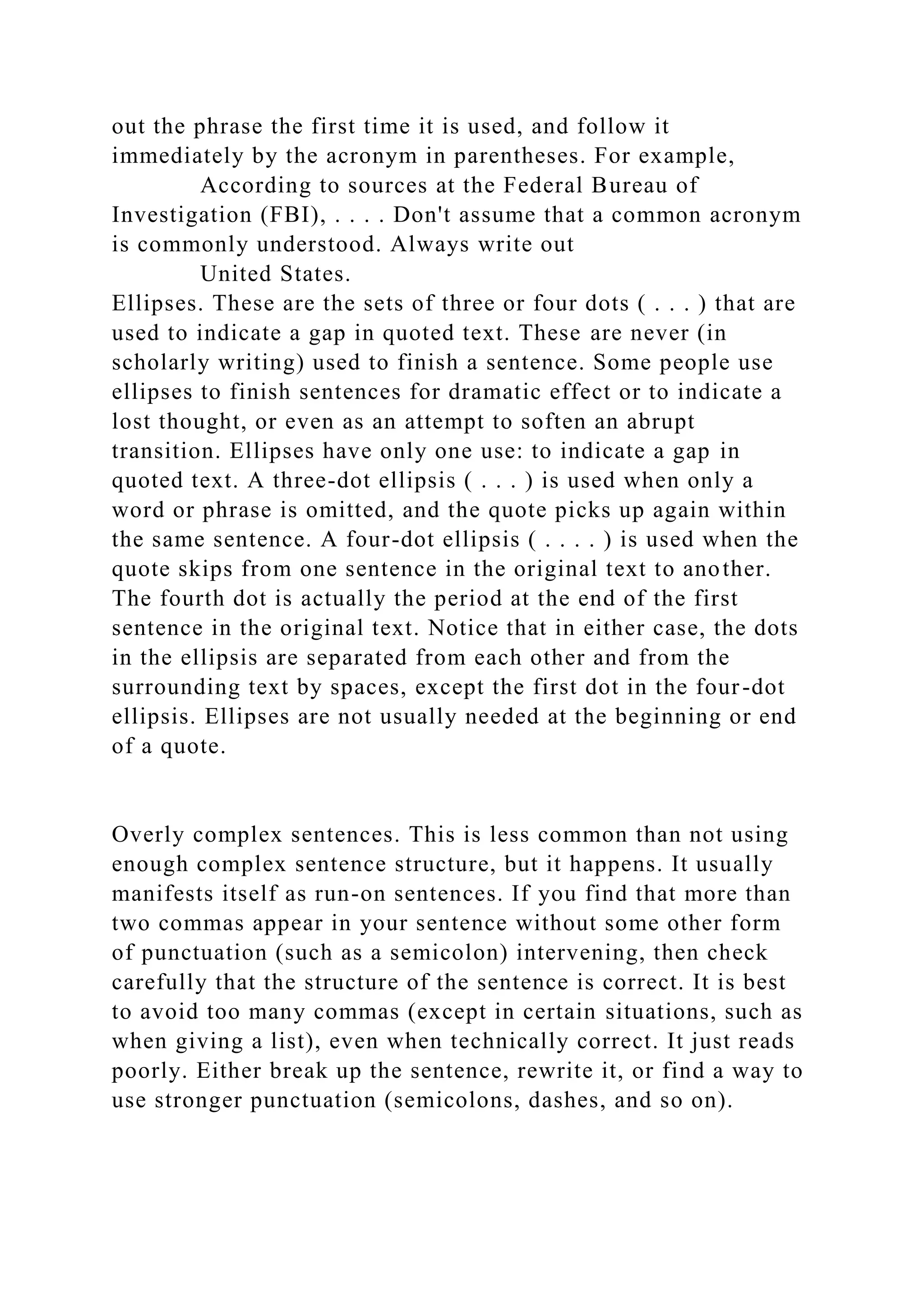 out the phrase the first time it is used, and follow it
immediately by the acronym in parentheses. For example,
According to sources at the Federal Bureau of
Investigation (FBI), . . . . Don't assume that a common acronym
is commonly understood. Always write out
United States.
Ellipses. These are the sets of three or four dots ( . . . ) that are
used to indicate a gap in quoted text. These are never (in
scholarly writing) used to finish a sentence. Some people use
ellipses to finish sentences for dramatic effect or to indicate a
lost thought, or even as an attempt to soften an abrupt
transition. Ellipses have only one use: to indicate a gap in
quoted text. A three-dot ellipsis ( . . . ) is used when only a
word or phrase is omitted, and the quote picks up again within
the same sentence. A four-dot ellipsis ( . . . . ) is used when the
quote skips from one sentence in the original text to another.
The fourth dot is actually the period at the end of the first
sentence in the original text. Notice that in either case, the dots
in the ellipsis are separated from each other and from the
surrounding text by spaces, except the first dot in the four-dot
ellipsis. Ellipses are not usually needed at the beginning or end
of a quote.
Overly complex sentences. This is less common than not using
enough complex sentence structure, but it happens. It usually
manifests itself as run-on sentences. If you find that more than
two commas appear in your sentence without some other form
of punctuation (such as a semicolon) intervening, then check
carefully that the structure of the sentence is correct. It is best
to avoid too many commas (except in certain situations, such as
when giving a list), even when technically correct. It just reads
poorly. Either break up the sentence, rewrite it, or find a way to
use stronger punctuation (semicolons, dashes, and so on).
 