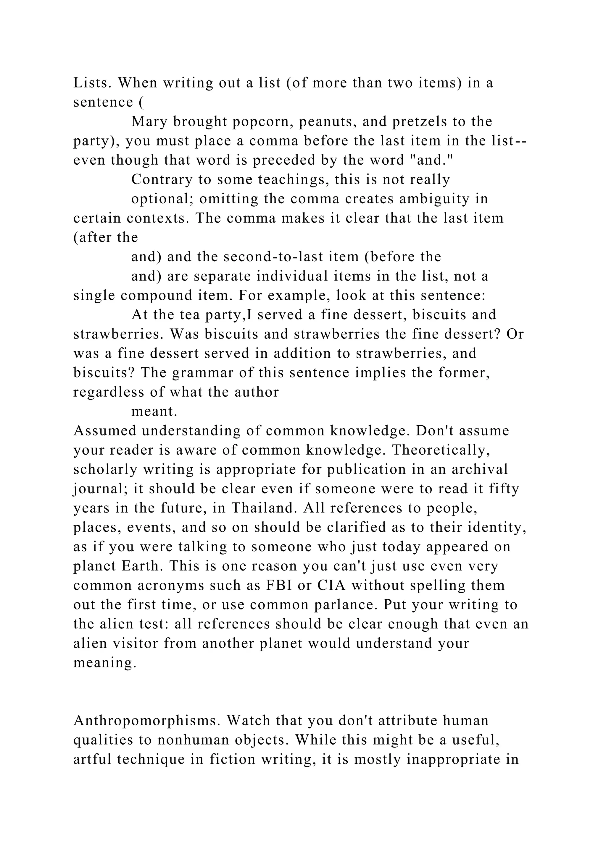 Lists. When writing out a list (of more than two items) in a
sentence (
Mary brought popcorn, peanuts, and pretzels to the
party), you must place a comma before the last item in the list--
even though that word is preceded by the word "and."
Contrary to some teachings, this is not really
optional; omitting the comma creates ambiguity in
certain contexts. The comma makes it clear that the last item
(after the
and) and the second-to-last item (before the
and) are separate individual items in the list, not a
single compound item. For example, look at this sentence:
At the tea party,I served a fine dessert, biscuits and
strawberries. Was biscuits and strawberries the fine dessert? Or
was a fine dessert served in addition to strawberries, and
biscuits? The grammar of this sentence implies the former,
regardless of what the author
meant.
Assumed understanding of common knowledge. Don't assume
your reader is aware of common knowledge. Theoretically,
scholarly writing is appropriate for publication in an archival
journal; it should be clear even if someone were to read it fifty
years in the future, in Thailand. All references to people,
places, events, and so on should be clarified as to their identity,
as if you were talking to someone who just today appeared on
planet Earth. This is one reason you can't just use even very
common acronyms such as FBI or CIA without spelling them
out the first time, or use common parlance. Put your writing to
the alien test: all references should be clear enough that even an
alien visitor from another planet would understand your
meaning.
Anthropomorphisms. Watch that you don't attribute human
qualities to nonhuman objects. While this might be a useful,
artful technique in fiction writing, it is mostly inappropriate in
 
