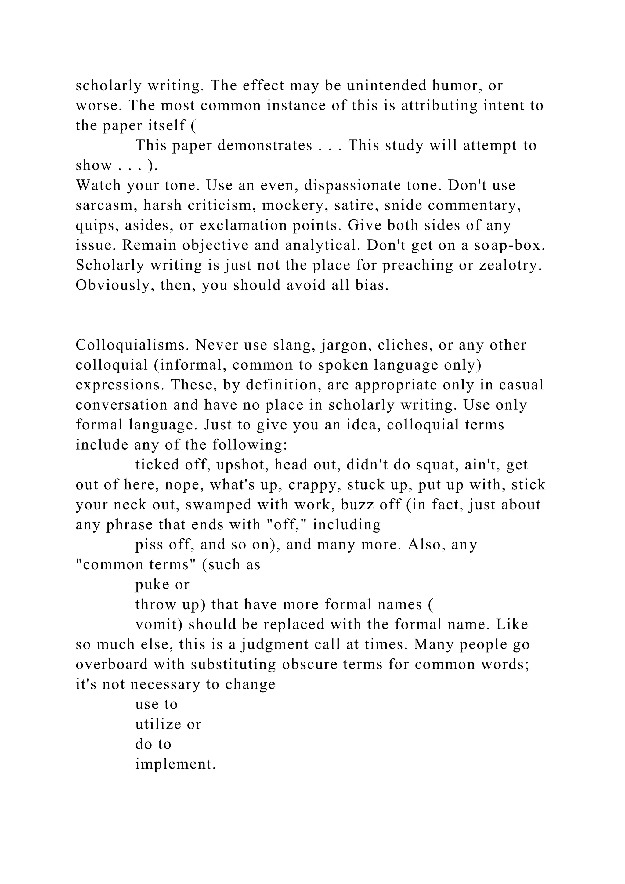 scholarly writing. The effect may be unintended humor, or
worse. The most common instance of this is attributing intent to
the paper itself (
This paper demonstrates . . . This study will attempt to
show . . . ).
Watch your tone. Use an even, dispassionate tone. Don't use
sarcasm, harsh criticism, mockery, satire, snide commentary,
quips, asides, or exclamation points. Give both sides of any
issue. Remain objective and analytical. Don't get on a soap-box.
Scholarly writing is just not the place for preaching or zealotry.
Obviously, then, you should avoid all bias.
Colloquialisms. Never use slang, jargon, cliches, or any other
colloquial (informal, common to spoken language only)
expressions. These, by definition, are appropriate only in casual
conversation and have no place in scholarly writing. Use only
formal language. Just to give you an idea, colloquial terms
include any of the following:
ticked off, upshot, head out, didn't do squat, ain't, get
out of here, nope, what's up, crappy, stuck up, put up with, stick
your neck out, swamped with work, buzz off (in fact, just about
any phrase that ends with "off," including
piss off, and so on), and many more. Also, any
"common terms" (such as
puke or
throw up) that have more formal names (
vomit) should be replaced with the formal name. Like
so much else, this is a judgment call at times. Many people go
overboard with substituting obscure terms for common words;
it's not necessary to change
use to
utilize or
do to
implement.
 