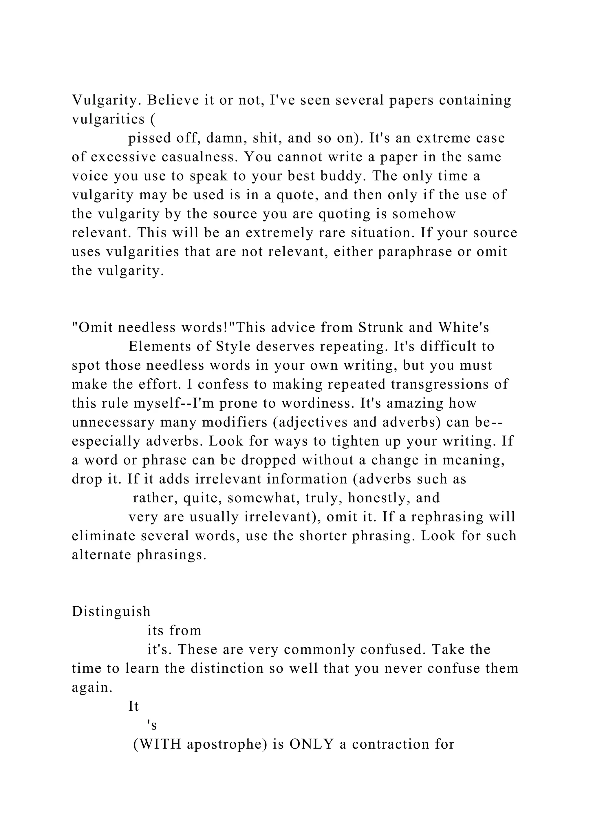 Vulgarity. Believe it or not, I've seen several papers containing
vulgarities (
pissed off, damn, shit, and so on). It's an extreme case
of excessive casualness. You cannot write a paper in the same
voice you use to speak to your best buddy. The only time a
vulgarity may be used is in a quote, and then only if the use of
the vulgarity by the source you are quoting is somehow
relevant. This will be an extremely rare situation. If your source
uses vulgarities that are not relevant, either paraphrase or omit
the vulgarity.
"Omit needless words!"This advice from Strunk and White's
Elements of Style deserves repeating. It's difficult to
spot those needless words in your own writing, but you must
make the effort. I confess to making repeated transgressions of
this rule myself--I'm prone to wordiness. It's amazing how
unnecessary many modifiers (adjectives and adverbs) can be--
especially adverbs. Look for ways to tighten up your writing. If
a word or phrase can be dropped without a change in meaning,
drop it. If it adds irrelevant information (adverbs such as
rather, quite, somewhat, truly, honestly, and
very are usually irrelevant), omit it. If a rephrasing will
eliminate several words, use the shorter phrasing. Look for such
alternate phrasings.
Distinguish
its from
it's. These are very commonly confused. Take the
time to learn the distinction so well that you never confuse them
again.
It
's
(WITH apostrophe) is ONLY a contraction for
 