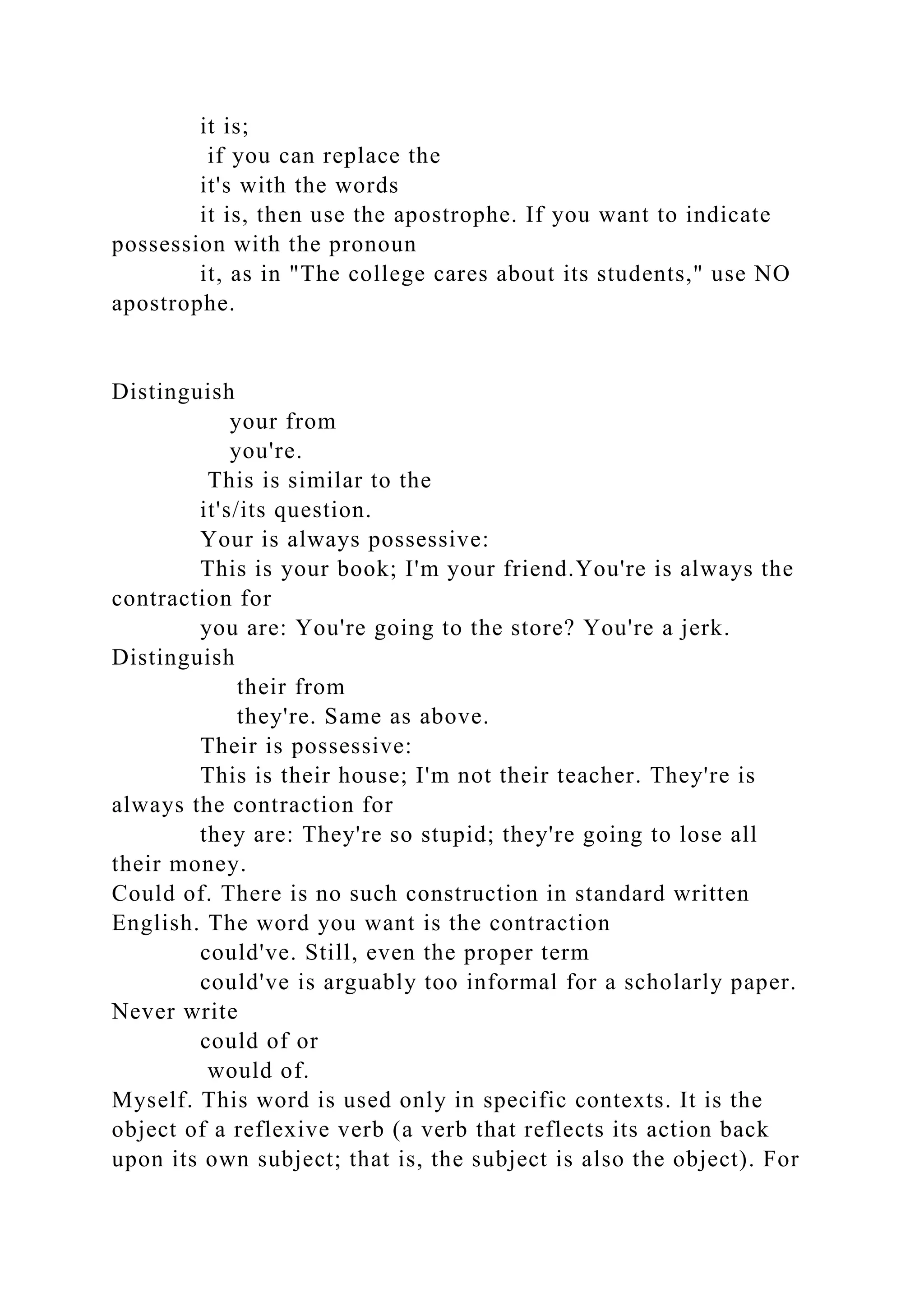 it is;
if you can replace the
it's with the words
it is, then use the apostrophe. If you want to indicate
possession with the pronoun
it, as in "The college cares about its students," use NO
apostrophe.
Distinguish
your from
you're.
This is similar to the
it's/its question.
Your is always possessive:
This is your book; I'm your friend.You're is always the
contraction for
you are: You're going to the store? You're a jerk.
Distinguish
their from
they're. Same as above.
Their is possessive:
This is their house; I'm not their teacher. They're is
always the contraction for
they are: They're so stupid; they're going to lose all
their money.
Could of. There is no such construction in standard written
English. The word you want is the contraction
could've. Still, even the proper term
could've is arguably too informal for a scholarly paper.
Never write
could of or
would of.
Myself. This word is used only in specific contexts. It is the
object of a reflexive verb (a verb that reflects its action back
upon its own subject; that is, the subject is also the object). For
 
