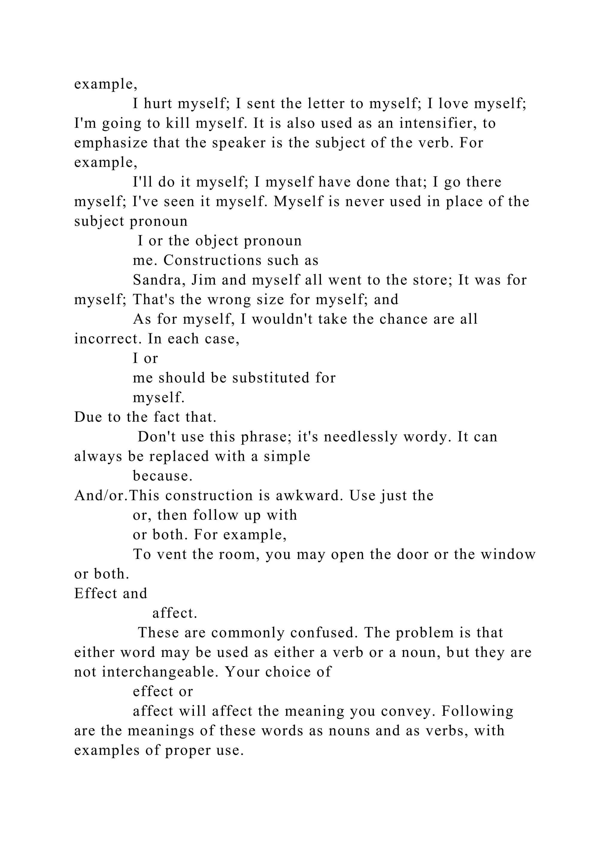 example,
I hurt myself; I sent the letter to myself; I love myself;
I'm going to kill myself. It is also used as an intensifier, to
emphasize that the speaker is the subject of the verb. For
example,
I'll do it myself; I myself have done that; I go there
myself; I've seen it myself. Myself is never used in place of the
subject pronoun
I or the object pronoun
me. Constructions such as
Sandra, Jim and myself all went to the store; It was for
myself; That's the wrong size for myself; and
As for myself, I wouldn't take the chance are all
incorrect. In each case,
I or
me should be substituted for
myself.
Due to the fact that.
Don't use this phrase; it's needlessly wordy. It can
always be replaced with a simple
because.
And/or.This construction is awkward. Use just the
or, then follow up with
or both. For example,
To vent the room, you may open the door or the window
or both.
Effect and
affect.
These are commonly confused. The problem is that
either word may be used as either a verb or a noun, but they are
not interchangeable. Your choice of
effect or
affect will affect the meaning you convey. Following
are the meanings of these words as nouns and as verbs, with
examples of proper use.
 