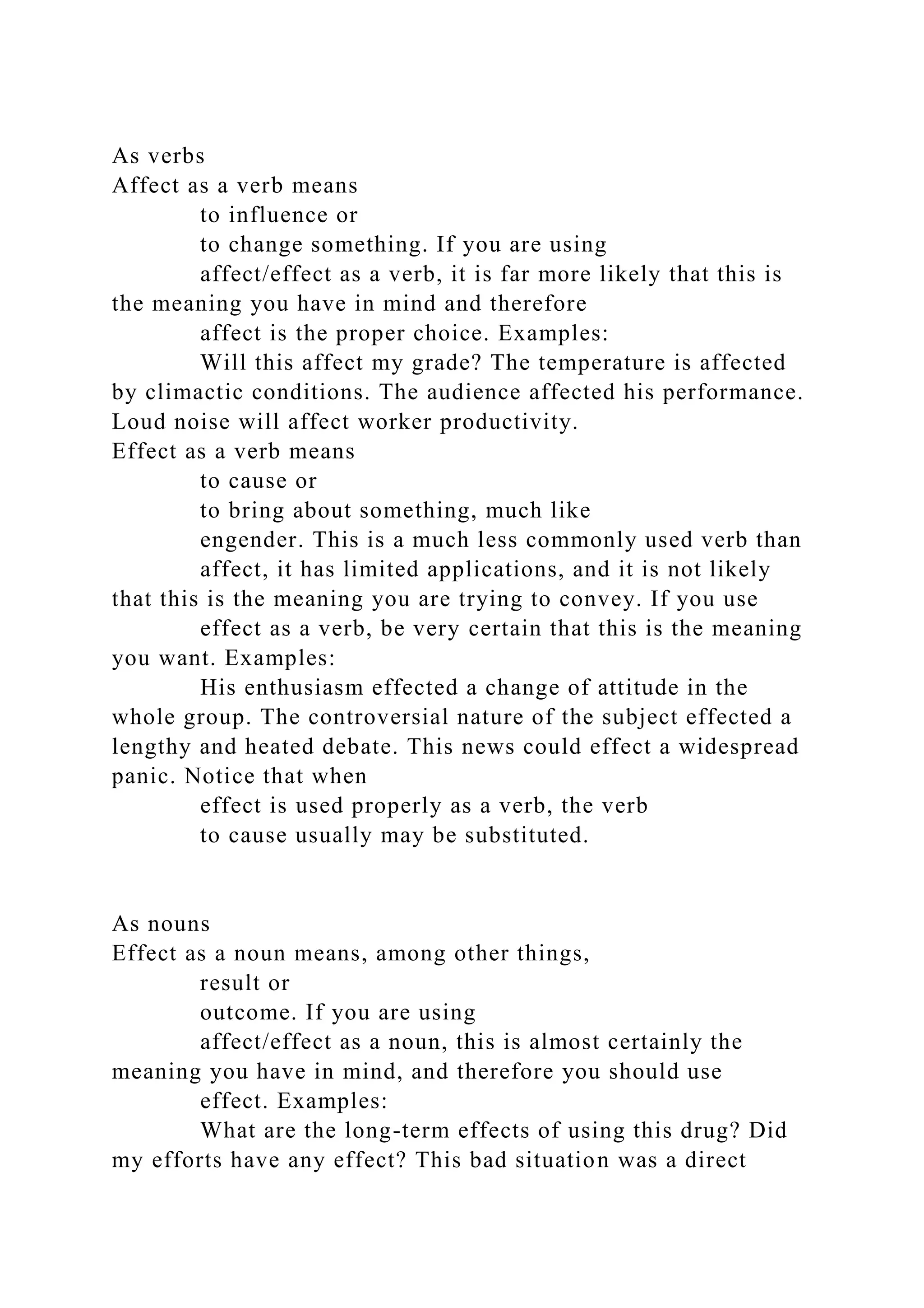 As verbs
Affect as a verb means
to influence or
to change something. If you are using
affect/effect as a verb, it is far more likely that this is
the meaning you have in mind and therefore
affect is the proper choice. Examples:
Will this affect my grade? The temperature is affected
by climactic conditions. The audience affected his performance.
Loud noise will affect worker productivity.
Effect as a verb means
to cause or
to bring about something, much like
engender. This is a much less commonly used verb than
affect, it has limited applications, and it is not likely
that this is the meaning you are trying to convey. If you use
effect as a verb, be very certain that this is the meaning
you want. Examples:
His enthusiasm effected a change of attitude in the
whole group. The controversial nature of the subject effected a
lengthy and heated debate. This news could effect a widespread
panic. Notice that when
effect is used properly as a verb, the verb
to cause usually may be substituted.
As nouns
Effect as a noun means, among other things,
result or
outcome. If you are using
affect/effect as a noun, this is almost certainly the
meaning you have in mind, and therefore you should use
effect. Examples:
What are the long-term effects of using this drug? Did
my efforts have any effect? This bad situation was a direct
 