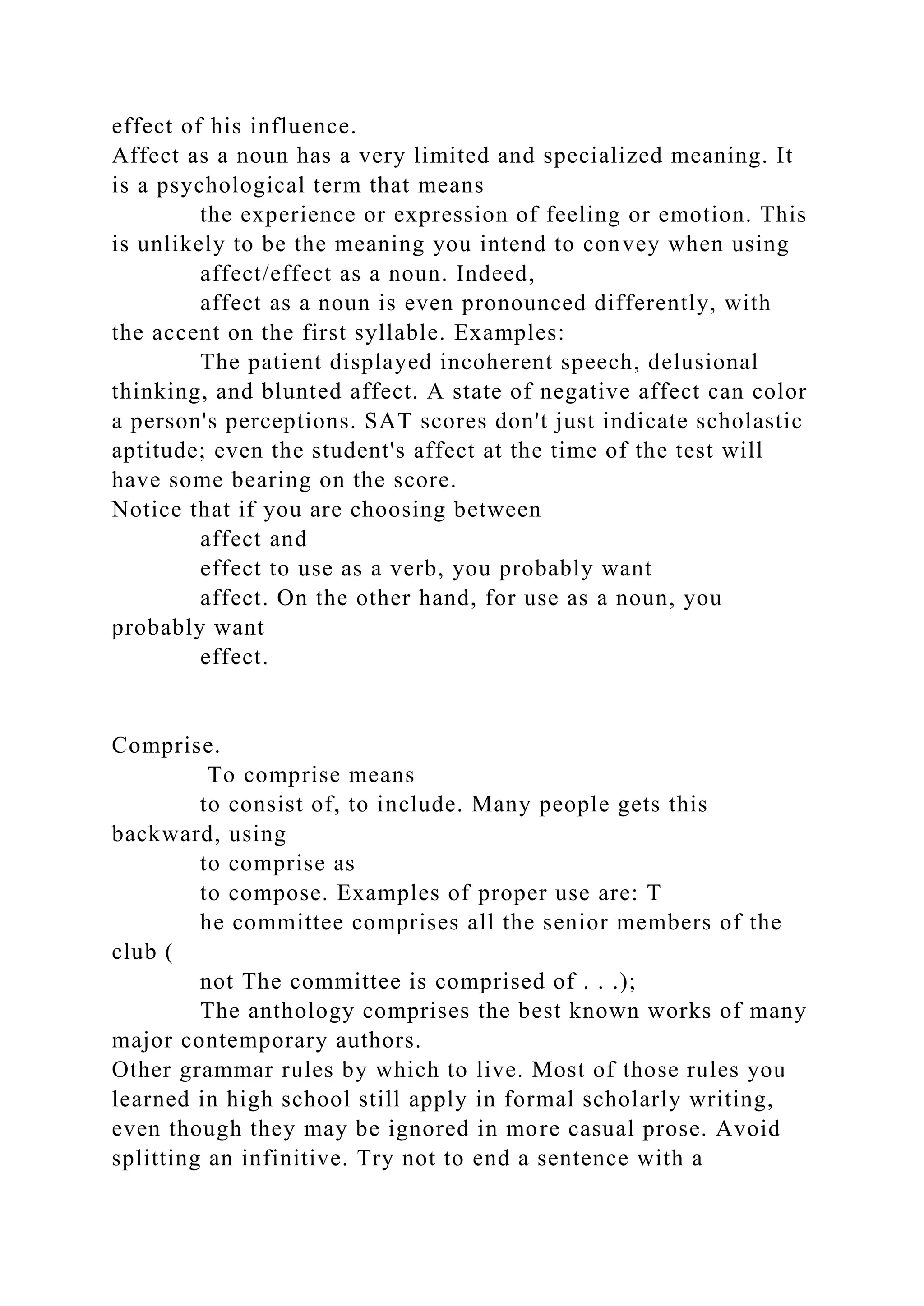 effect of his influence.
Affect as a noun has a very limited and specialized meaning. It
is a psychological term that means
the experience or expression of feeling or emotion. This
is unlikely to be the meaning you intend to convey when using
affect/effect as a noun. Indeed,
affect as a noun is even pronounced differently, with
the accent on the first syllable. Examples:
The patient displayed incoherent speech, delusional
thinking, and blunted affect. A state of negative affect can color
a person's perceptions. SAT scores don't just indicate scholastic
aptitude; even the student's affect at the time of the test will
have some bearing on the score.
Notice that if you are choosing between
affect and
effect to use as a verb, you probably want
affect. On the other hand, for use as a noun, you
probably want
effect.
Comprise.
To comprise means
to consist of, to include. Many people gets this
backward, using
to comprise as
to compose. Examples of proper use are: T
he committee comprises all the senior members of the
club (
not The committee is comprised of . . .);
The anthology comprises the best known works of many
major contemporary authors.
Other grammar rules by which to live. Most of those rules you
learned in high school still apply in formal scholarly writing,
even though they may be ignored in more casual prose. Avoid
splitting an infinitive. Try not to end a sentence with a
 