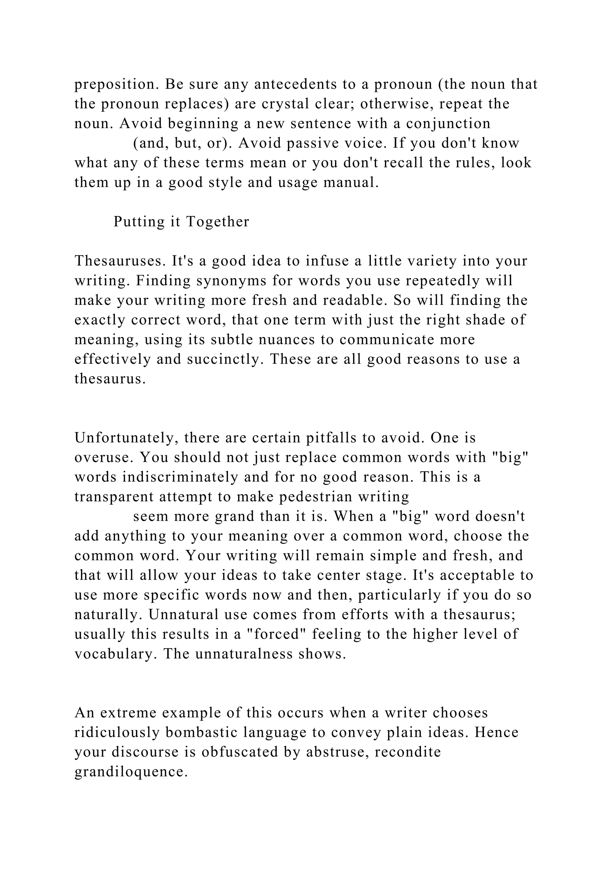 preposition. Be sure any antecedents to a pronoun (the noun that
the pronoun replaces) are crystal clear; otherwise, repeat the
noun. Avoid beginning a new sentence with a conjunction
(and, but, or). Avoid passive voice. If you don't know
what any of these terms mean or you don't recall the rules, look
them up in a good style and usage manual.
Putting it Together
Thesauruses. It's a good idea to infuse a little variety into your
writing. Finding synonyms for words you use repeatedly will
make your writing more fresh and readable. So will finding the
exactly correct word, that one term with just the right shade of
meaning, using its subtle nuances to communicate more
effectively and succinctly. These are all good reasons to use a
thesaurus.
Unfortunately, there are certain pitfalls to avoid. One is
overuse. You should not just replace common words with "big"
words indiscriminately and for no good reason. This is a
transparent attempt to make pedestrian writing
seem more grand than it is. When a "big" word doesn't
add anything to your meaning over a common word, choose the
common word. Your writing will remain simple and fresh, and
that will allow your ideas to take center stage. It's acceptable to
use more specific words now and then, particularly if you do so
naturally. Unnatural use comes from efforts with a thesaurus;
usually this results in a "forced" feeling to the higher level of
vocabulary. The unnaturalness shows.
An extreme example of this occurs when a writer chooses
ridiculously bombastic language to convey plain ideas. Hence
your discourse is obfuscated by abstruse, recondite
grandiloquence.
 