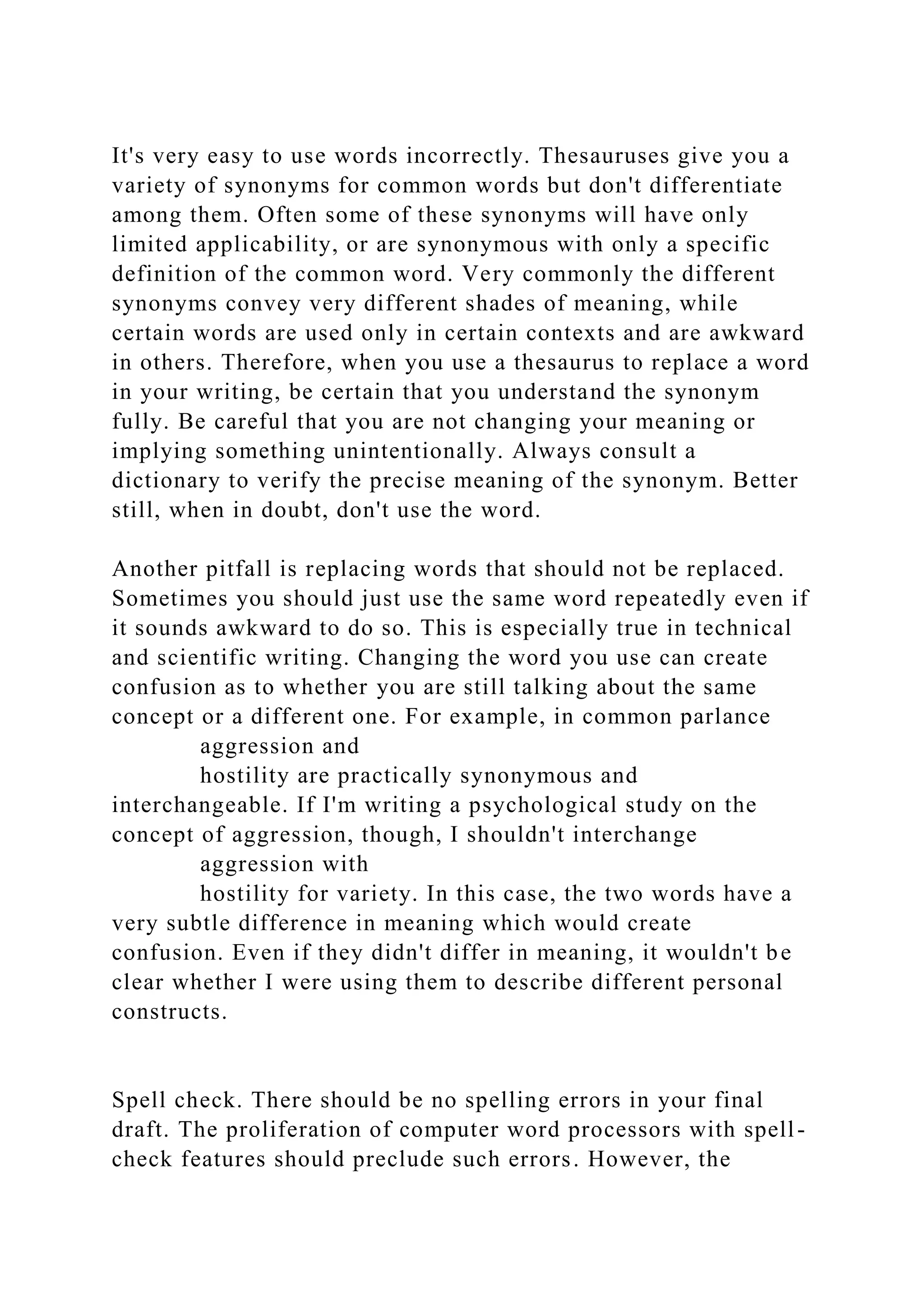 It's very easy to use words incorrectly. Thesauruses give you a
variety of synonyms for common words but don't differentiate
among them. Often some of these synonyms will have only
limited applicability, or are synonymous with only a specific
definition of the common word. Very commonly the different
synonyms convey very different shades of meaning, while
certain words are used only in certain contexts and are awkward
in others. Therefore, when you use a thesaurus to replace a word
in your writing, be certain that you understand the synonym
fully. Be careful that you are not changing your meaning or
implying something unintentionally. Always consult a
dictionary to verify the precise meaning of the synonym. Better
still, when in doubt, don't use the word.
Another pitfall is replacing words that should not be replaced.
Sometimes you should just use the same word repeatedly even if
it sounds awkward to do so. This is especially true in technical
and scientific writing. Changing the word you use can create
confusion as to whether you are still talking about the same
concept or a different one. For example, in common parlance
aggression and
hostility are practically synonymous and
interchangeable. If I'm writing a psychological study on the
concept of aggression, though, I shouldn't interchange
aggression with
hostility for variety. In this case, the two words have a
very subtle difference in meaning which would create
confusion. Even if they didn't differ in meaning, it wouldn't be
clear whether I were using them to describe different personal
constructs.
Spell check. There should be no spelling errors in your final
draft. The proliferation of computer word processors with spell-
check features should preclude such errors. However, the
 