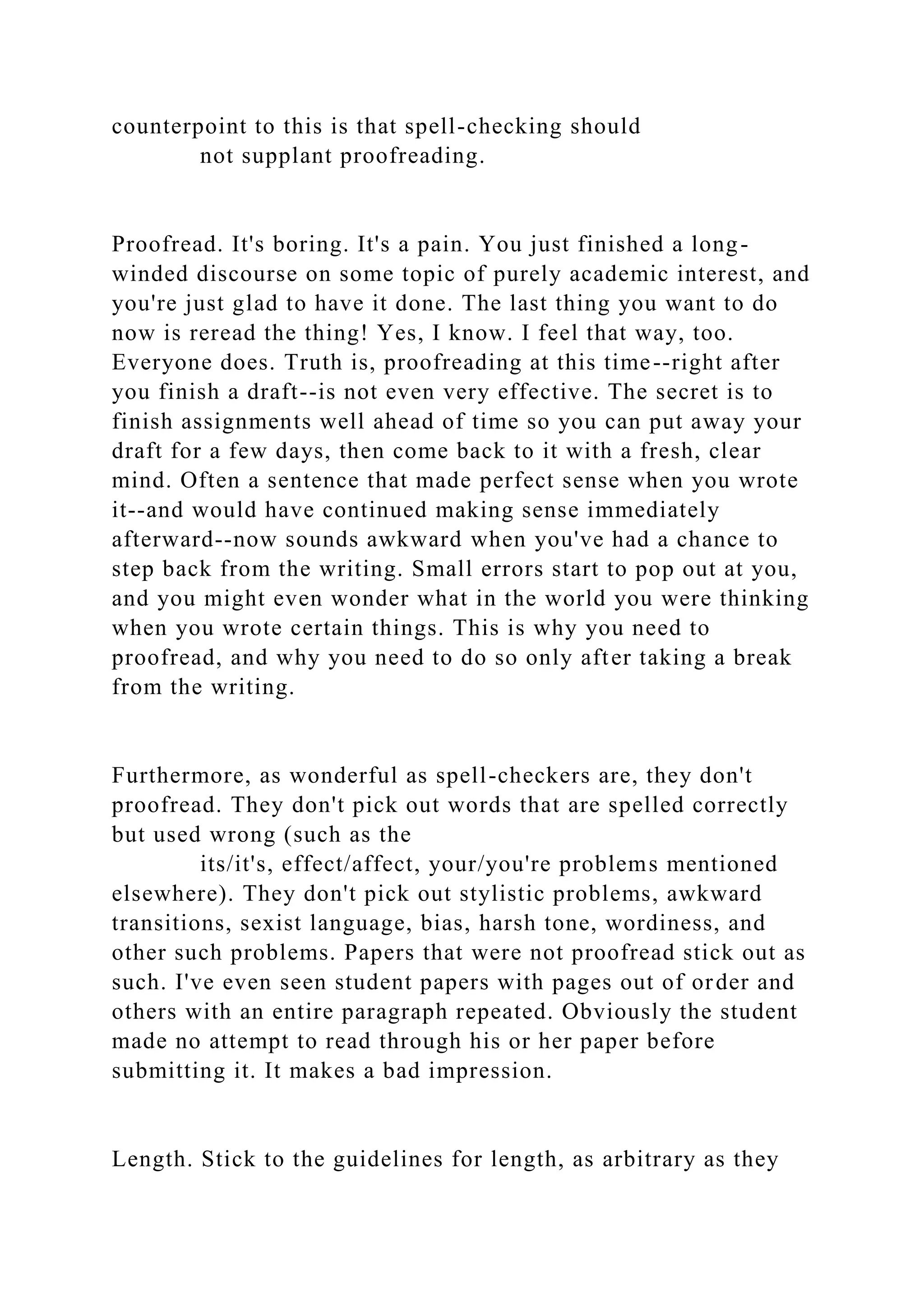 counterpoint to this is that spell-checking should
not supplant proofreading.
Proofread. It's boring. It's a pain. You just finished a long-
winded discourse on some topic of purely academic interest, and
you're just glad to have it done. The last thing you want to do
now is reread the thing! Yes, I know. I feel that way, too.
Everyone does. Truth is, proofreading at this time--right after
you finish a draft--is not even very effective. The secret is to
finish assignments well ahead of time so you can put away your
draft for a few days, then come back to it with a fresh, clear
mind. Often a sentence that made perfect sense when you wrote
it--and would have continued making sense immediately
afterward--now sounds awkward when you've had a chance to
step back from the writing. Small errors start to pop out at you,
and you might even wonder what in the world you were thinking
when you wrote certain things. This is why you need to
proofread, and why you need to do so only after taking a break
from the writing.
Furthermore, as wonderful as spell-checkers are, they don't
proofread. They don't pick out words that are spelled correctly
but used wrong (such as the
its/it's, effect/affect, your/you're problems mentioned
elsewhere). They don't pick out stylistic problems, awkward
transitions, sexist language, bias, harsh tone, wordiness, and
other such problems. Papers that were not proofread stick out as
such. I've even seen student papers with pages out of order and
others with an entire paragraph repeated. Obviously the student
made no attempt to read through his or her paper before
submitting it. It makes a bad impression.
Length. Stick to the guidelines for length, as arbitrary as they
 