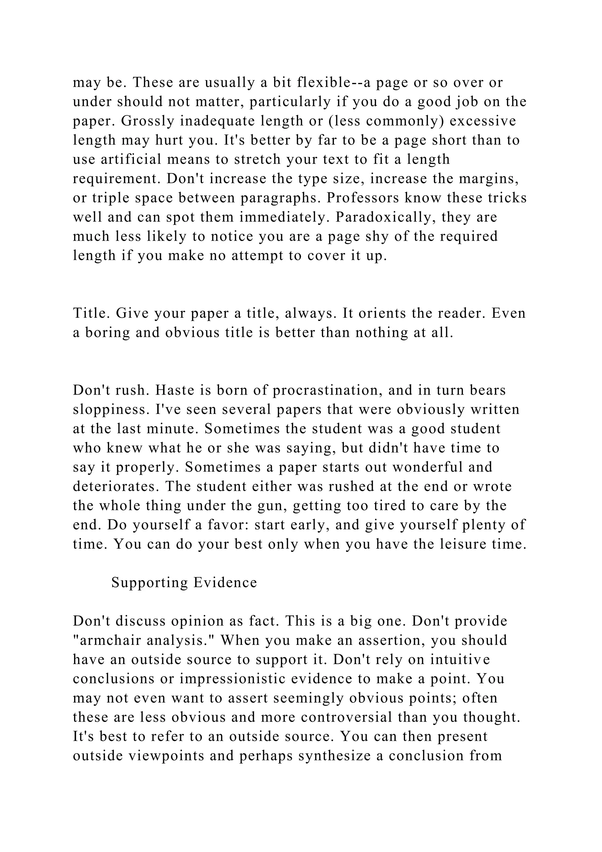 may be. These are usually a bit flexible--a page or so over or
under should not matter, particularly if you do a good job on the
paper. Grossly inadequate length or (less commonly) excessive
length may hurt you. It's better by far to be a page short than to
use artificial means to stretch your text to fit a length
requirement. Don't increase the type size, increase the margins,
or triple space between paragraphs. Professors know these tricks
well and can spot them immediately. Paradoxically, they are
much less likely to notice you are a page shy of the required
length if you make no attempt to cover it up.
Title. Give your paper a title, always. It orients the reader. Even
a boring and obvious title is better than nothing at all.
Don't rush. Haste is born of procrastination, and in turn bears
sloppiness. I've seen several papers that were obviously written
at the last minute. Sometimes the student was a good student
who knew what he or she was saying, but didn't have time to
say it properly. Sometimes a paper starts out wonderful and
deteriorates. The student either was rushed at the end or wrote
the whole thing under the gun, getting too tired to care by the
end. Do yourself a favor: start early, and give yourself plenty of
time. You can do your best only when you have the leisure time.
Supporting Evidence
Don't discuss opinion as fact. This is a big one. Don't provide
"armchair analysis." When you make an assertion, you should
have an outside source to support it. Don't rely on intuitive
conclusions or impressionistic evidence to make a point. You
may not even want to assert seemingly obvious points; often
these are less obvious and more controversial than you thought.
It's best to refer to an outside source. You can then present
outside viewpoints and perhaps synthesize a conclusion from
 
