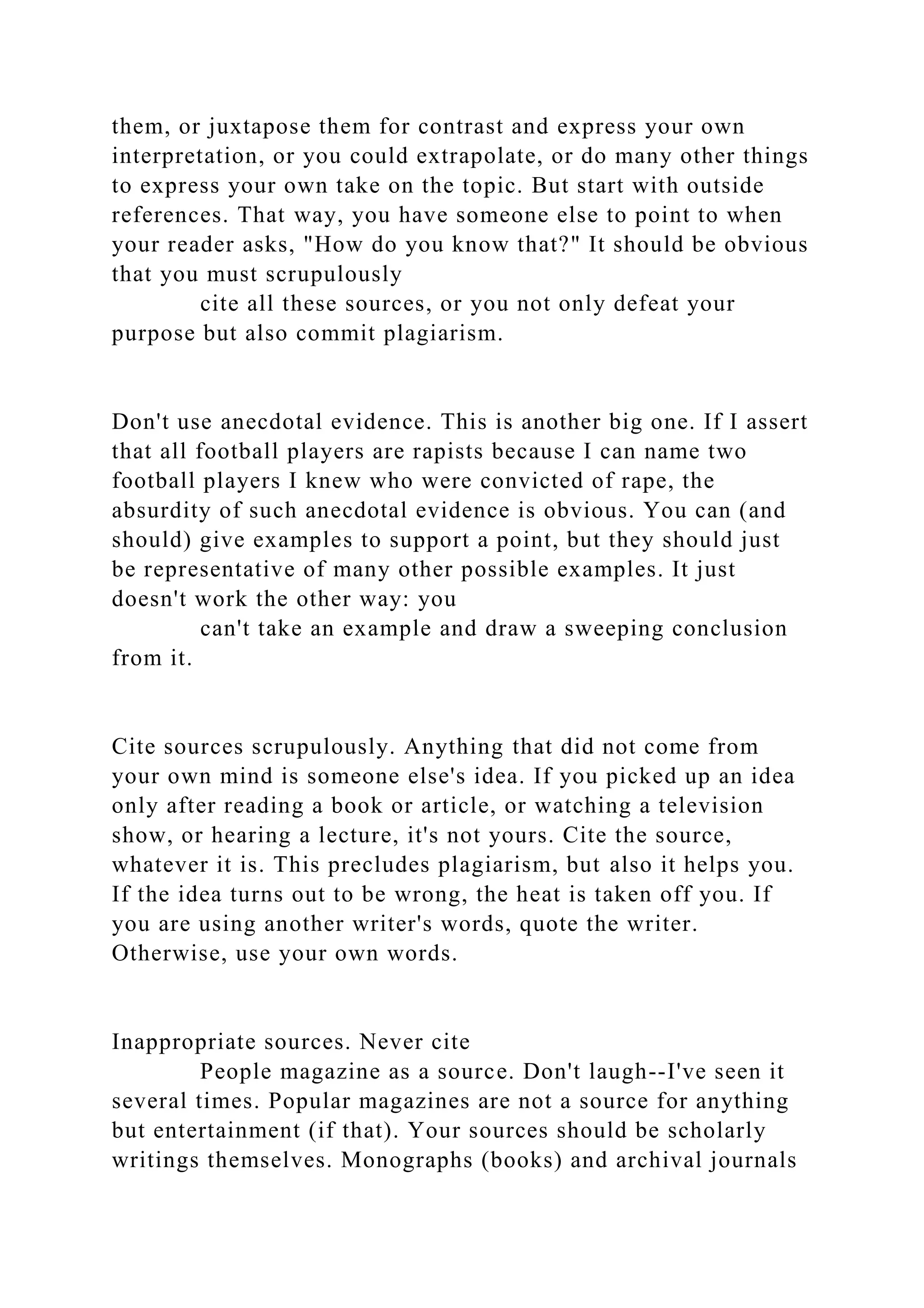 them, or juxtapose them for contrast and express your own
interpretation, or you could extrapolate, or do many other things
to express your own take on the topic. But start with outside
references. That way, you have someone else to point to when
your reader asks, "How do you know that?" It should be obvious
that you must scrupulously
cite all these sources, or you not only defeat your
purpose but also commit plagiarism.
Don't use anecdotal evidence. This is another big one. If I assert
that all football players are rapists because I can name two
football players I knew who were convicted of rape, the
absurdity of such anecdotal evidence is obvious. You can (and
should) give examples to support a point, but they should just
be representative of many other possible examples. It just
doesn't work the other way: you
can't take an example and draw a sweeping conclusion
from it.
Cite sources scrupulously. Anything that did not come from
your own mind is someone else's idea. If you picked up an idea
only after reading a book or article, or watching a television
show, or hearing a lecture, it's not yours. Cite the source,
whatever it is. This precludes plagiarism, but also it helps you.
If the idea turns out to be wrong, the heat is taken off you. If
you are using another writer's words, quote the writer.
Otherwise, use your own words.
Inappropriate sources. Never cite
People magazine as a source. Don't laugh--I've seen it
several times. Popular magazines are not a source for anything
but entertainment (if that). Your sources should be scholarly
writings themselves. Monographs (books) and archival journals
 