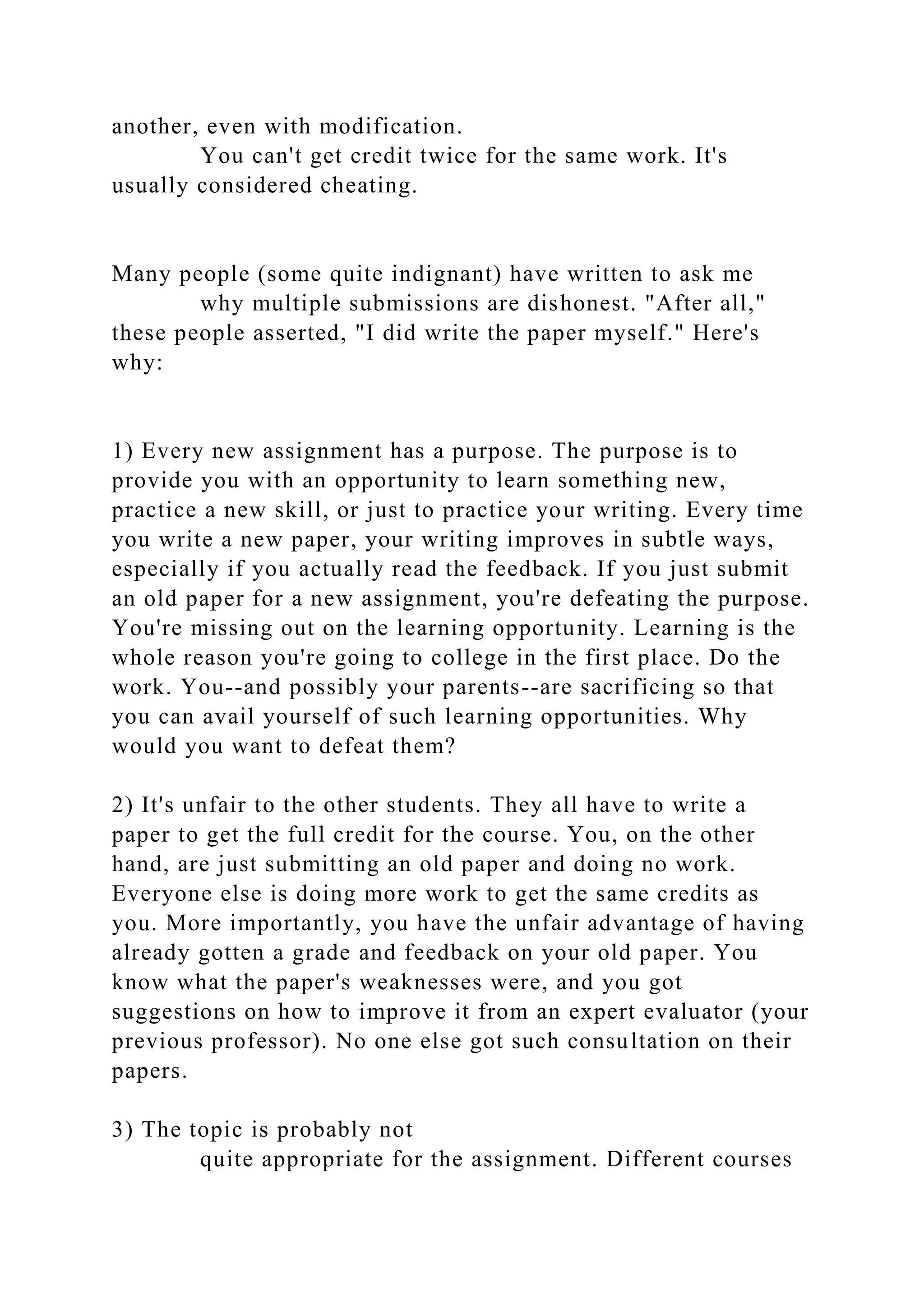another, even with modification.
You can't get credit twice for the same work. It's
usually considered cheating.
Many people (some quite indignant) have written to ask me
why multiple submissions are dishonest. "After all,"
these people asserted, "I did write the paper myself." Here's
why:
1) Every new assignment has a purpose. The purpose is to
provide you with an opportunity to learn something new,
practice a new skill, or just to practice your writing. Every time
you write a new paper, your writing improves in subtle ways,
especially if you actually read the feedback. If you just submit
an old paper for a new assignment, you're defeating the purpose.
You're missing out on the learning opportunity. Learning is the
whole reason you're going to college in the first place. Do the
work. You--and possibly your parents--are sacrificing so that
you can avail yourself of such learning opportunities. Why
would you want to defeat them?
2) It's unfair to the other students. They all have to write a
paper to get the full credit for the course. You, on the other
hand, are just submitting an old paper and doing no work.
Everyone else is doing more work to get the same credits as
you. More importantly, you have the unfair advantage of having
already gotten a grade and feedback on your old paper. You
know what the paper's weaknesses were, and you got
suggestions on how to improve it from an expert evaluator (your
previous professor). No one else got such consultation on their
papers.
3) The topic is probably not
quite appropriate for the assignment. Different courses
 