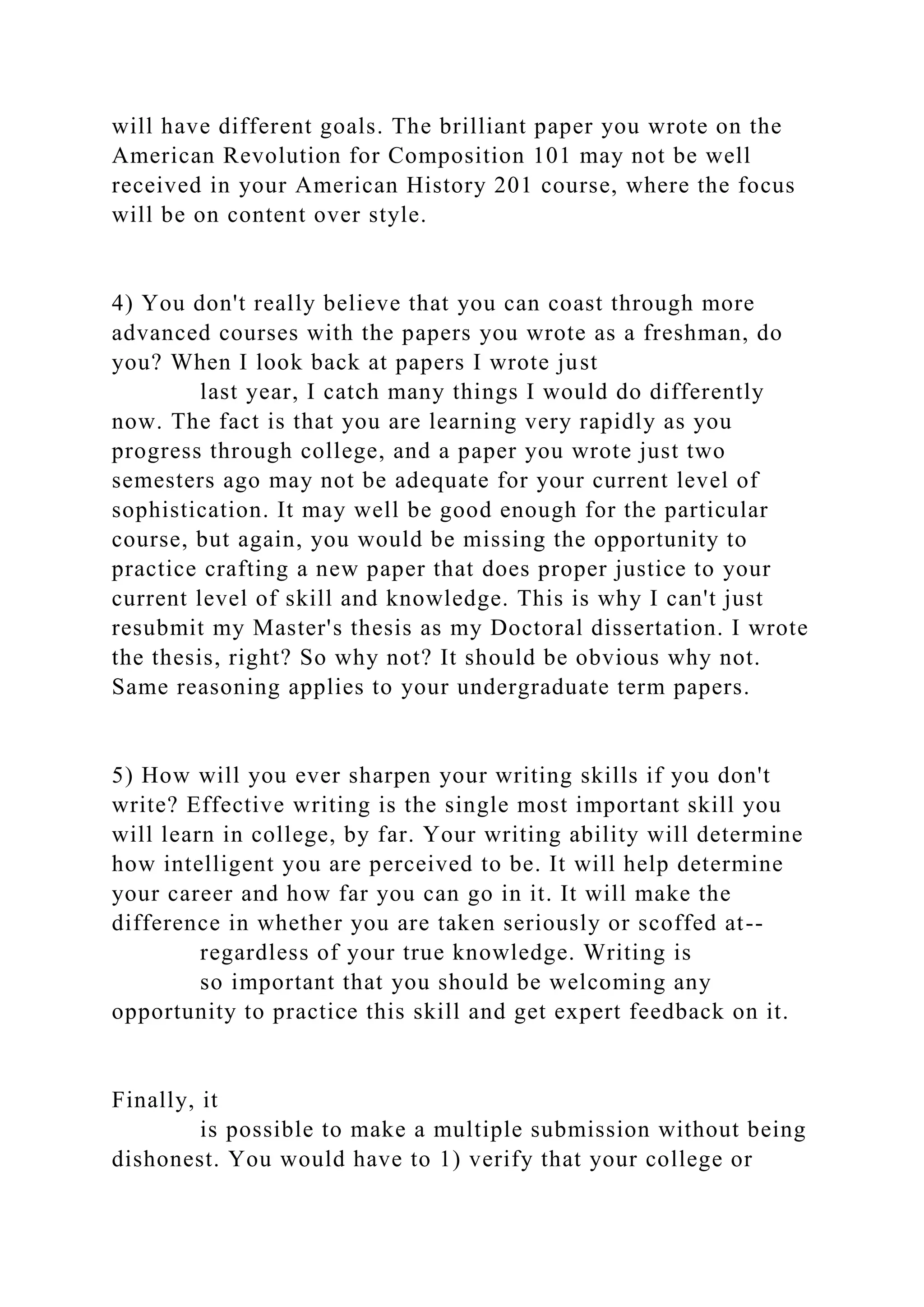 will have different goals. The brilliant paper you wrote on the
American Revolution for Composition 101 may not be well
received in your American History 201 course, where the focus
will be on content over style.
4) You don't really believe that you can coast through more
advanced courses with the papers you wrote as a freshman, do
you? When I look back at papers I wrote just
last year, I catch many things I would do differently
now. The fact is that you are learning very rapidly as you
progress through college, and a paper you wrote just two
semesters ago may not be adequate for your current level of
sophistication. It may well be good enough for the particular
course, but again, you would be missing the opportunity to
practice crafting a new paper that does proper justice to your
current level of skill and knowledge. This is why I can't just
resubmit my Master's thesis as my Doctoral dissertation. I wrote
the thesis, right? So why not? It should be obvious why not.
Same reasoning applies to your undergraduate term papers.
5) How will you ever sharpen your writing skills if you don't
write? Effective writing is the single most important skill you
will learn in college, by far. Your writing ability will determine
how intelligent you are perceived to be. It will help determine
your career and how far you can go in it. It will make the
difference in whether you are taken seriously or scoffed at--
regardless of your true knowledge. Writing is
so important that you should be welcoming any
opportunity to practice this skill and get expert feedback on it.
Finally, it
is possible to make a multiple submission without being
dishonest. You would have to 1) verify that your college or
 