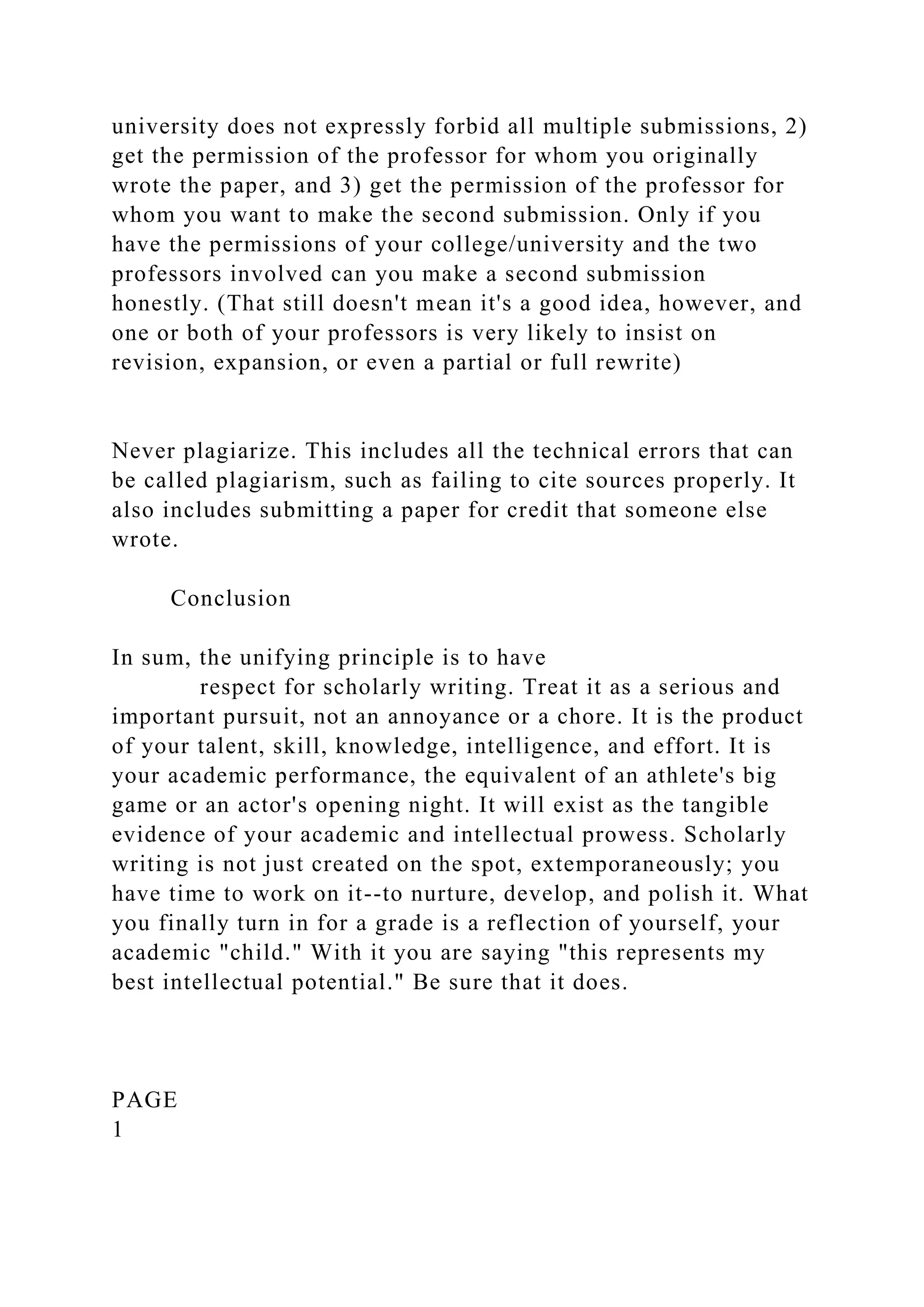 university does not expressly forbid all multiple submissions, 2)
get the permission of the professor for whom you originally
wrote the paper, and 3) get the permission of the professor for
whom you want to make the second submission. Only if you
have the permissions of your college/university and the two
professors involved can you make a second submission
honestly. (That still doesn't mean it's a good idea, however, and
one or both of your professors is very likely to insist on
revision, expansion, or even a partial or full rewrite)
Never plagiarize. This includes all the technical errors that can
be called plagiarism, such as failing to cite sources properly. It
also includes submitting a paper for credit that someone else
wrote.
Conclusion
In sum, the unifying principle is to have
respect for scholarly writing. Treat it as a serious and
important pursuit, not an annoyance or a chore. It is the product
of your talent, skill, knowledge, intelligence, and effort. It is
your academic performance, the equivalent of an athlete's big
game or an actor's opening night. It will exist as the tangible
evidence of your academic and intellectual prowess. Scholarly
writing is not just created on the spot, extemporaneously; you
have time to work on it--to nurture, develop, and polish it. What
you finally turn in for a grade is a reflection of yourself, your
academic "child." With it you are saying "this represents my
best intellectual potential." Be sure that it does.
PAGE
1
 