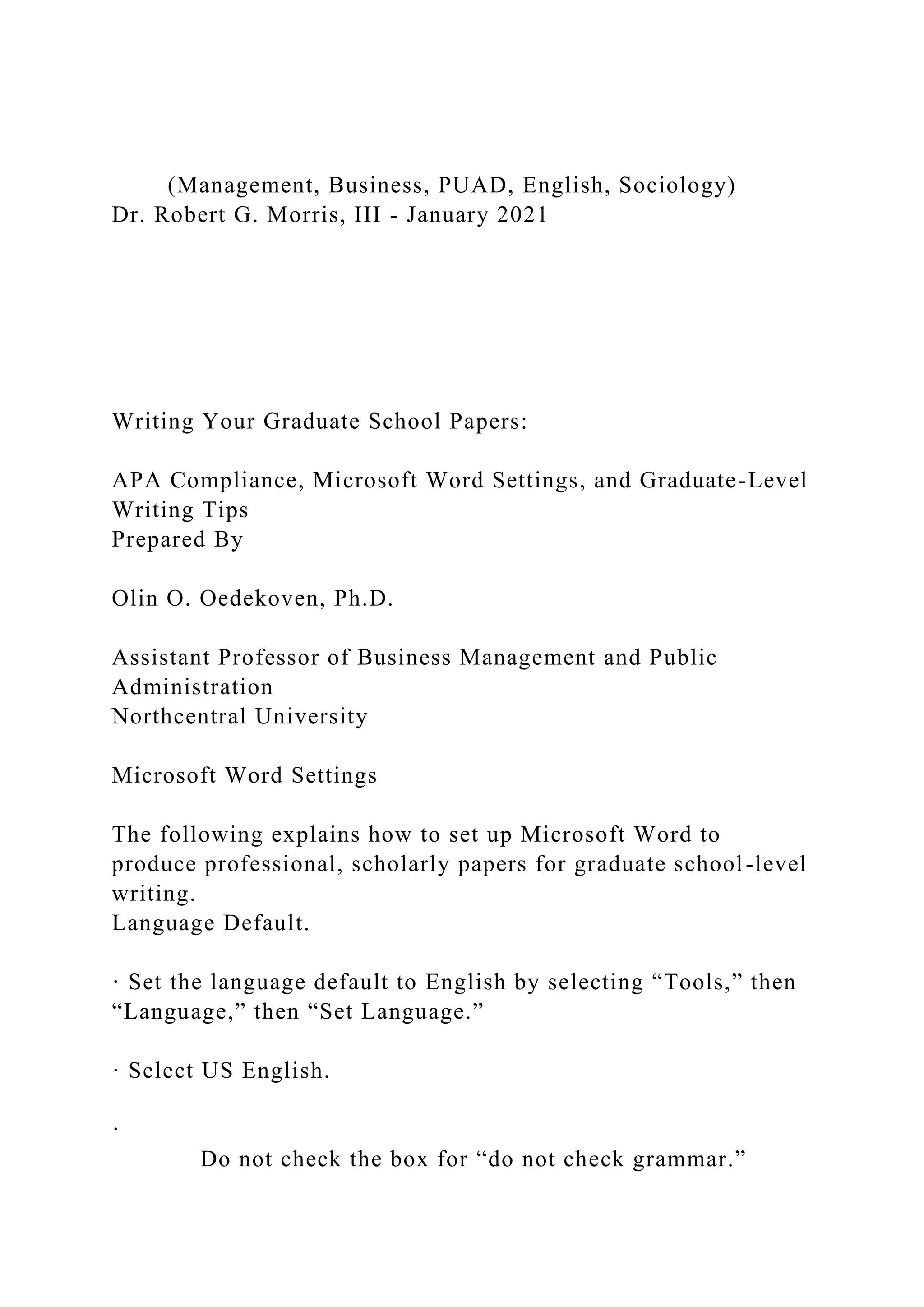 (Management, Business, PUAD, English, Sociology)
Dr. Robert G. Morris, III - January 2021
Writing Your Graduate School Papers:
APA Compliance, Microsoft Word Settings, and Graduate-Level
Writing Tips
Prepared By
Olin O. Oedekoven, Ph.D.
Assistant Professor of Business Management and Public
Administration
Northcentral University
Microsoft Word Settings
The following explains how to set up Microsoft Word to
produce professional, scholarly papers for graduate school-level
writing.
Language Default.
· Set the language default to English by selecting “Tools,” then
“Language,” then “Set Language.”
· Select US English.
·
Do not check the box for “do not check grammar.”
 