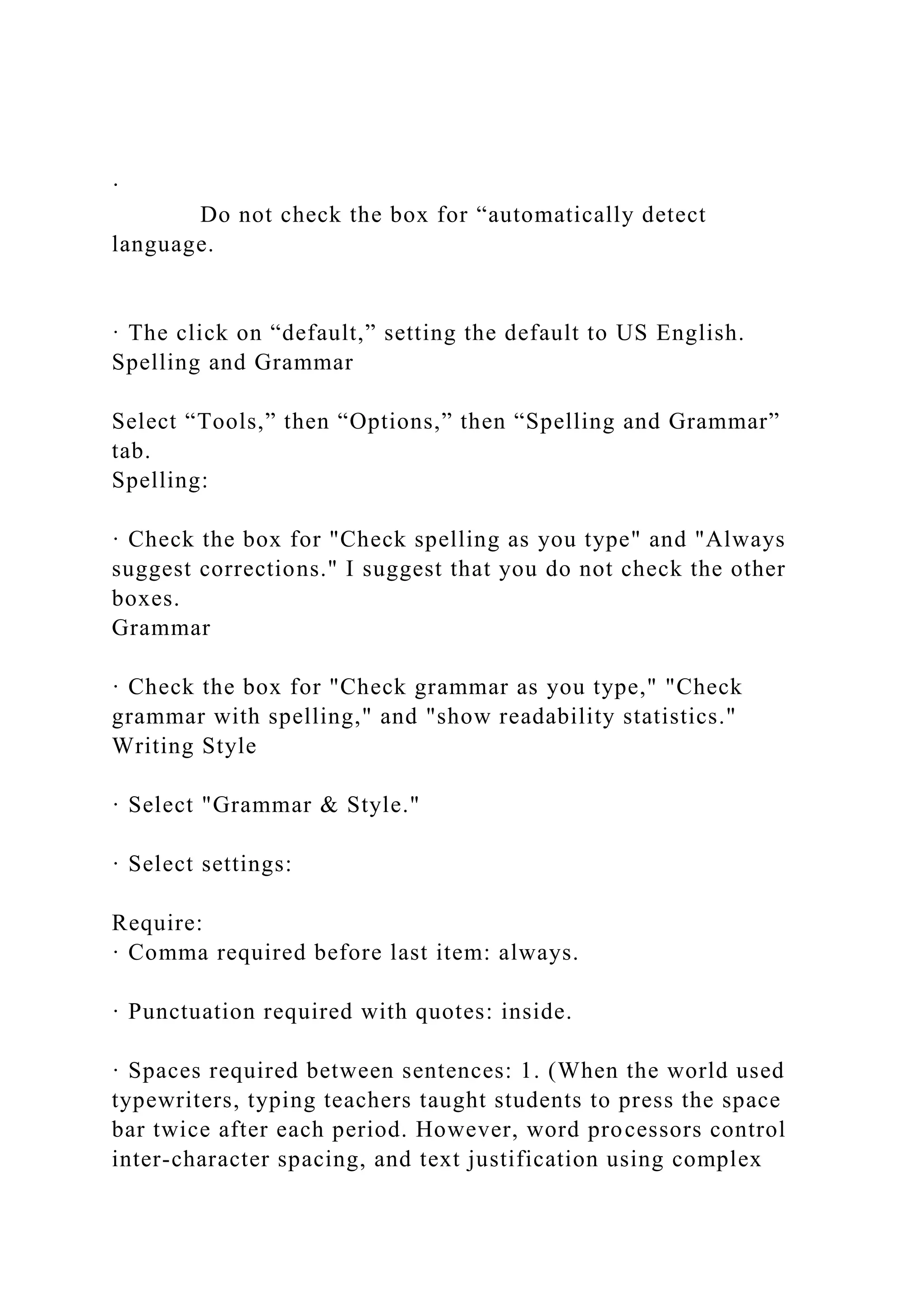 ·
Do not check the box for “automatically detect
language.
· The click on “default,” setting the default to US English.
Spelling and Grammar
Select “Tools,” then “Options,” then “Spelling and Grammar”
tab.
Spelling:
· Check the box for "Check spelling as you type" and "Always
suggest corrections." I suggest that you do not check the other
boxes.
Grammar
· Check the box for "Check grammar as you type," "Check
grammar with spelling," and "show readability statistics."
Writing Style
· Select "Grammar & Style."
· Select settings:
Require:
· Comma required before last item: always.
· Punctuation required with quotes: inside.
· Spaces required between sentences: 1. (When the world used
typewriters, typing teachers taught students to press the space
bar twice after each period. However, word processors control
inter-character spacing, and text justification using complex
 
