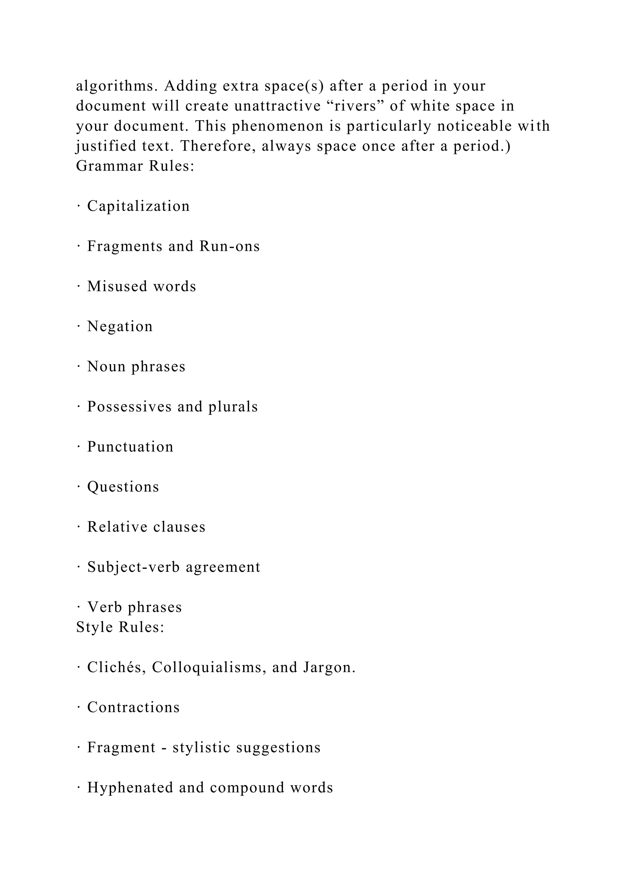 algorithms. Adding extra space(s) after a period in your
document will create unattractive “rivers” of white space in
your document. This phenomenon is particularly noticeable with
justified text. Therefore, always space once after a period.)
Grammar Rules:
· Capitalization
· Fragments and Run-ons
· Misused words
· Negation
· Noun phrases
· Possessives and plurals
· Punctuation
· Questions
· Relative clauses
· Subject-verb agreement
· Verb phrases
Style Rules:
· Clichés, Colloquialisms, and Jargon.
· Contractions
· Fragment - stylistic suggestions
· Hyphenated and compound words
 