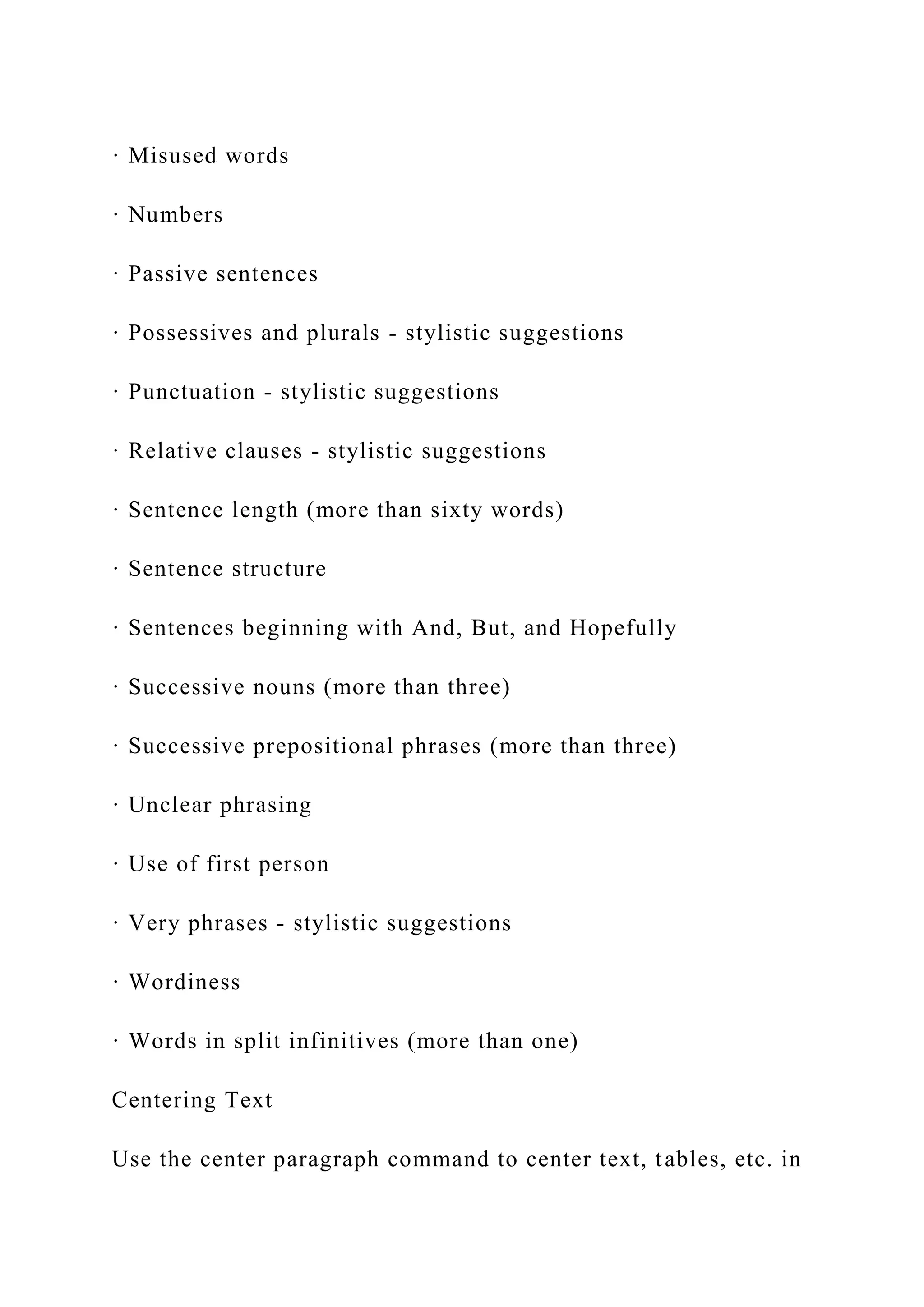 · Misused words
· Numbers
· Passive sentences
· Possessives and plurals - stylistic suggestions
· Punctuation - stylistic suggestions
· Relative clauses - stylistic suggestions
· Sentence length (more than sixty words)
· Sentence structure
· Sentences beginning with And, But, and Hopefully
· Successive nouns (more than three)
· Successive prepositional phrases (more than three)
· Unclear phrasing
· Use of first person
· Very phrases - stylistic suggestions
· Wordiness
· Words in split infinitives (more than one)
Centering Text
Use the center paragraph command to center text, tables, etc. in
 