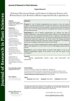 Preliminary Phytochemical Studies and Evaluation of Antipyretic Property of the
Methanol Extract of the Rootbark of Ritchiea longipedicellata Gilg (capparidaceae)
Keywords:
Ritchiea longipedicellata, brewer’s yeast, rectal thermometer and
paracetamol.
ABSTRACT:
Purpose-The root of Ritchiea longipedicellata was claimed to have anti pyretic,
analgesic and antimicrobial properties. The people of Idemili area in Anambra State of
Nigeria use the decoction of it to treat wounds, running stomach, aches and pains as
well as fever. It is to this backdrop that this investigation was carried out to ascertain
the veracity of the claim.
Methodology-The root of Ritchiea longipedicellata was collected and dried at
ambient temperature. It was pulverized into powder. 500 gm of the powdered drug
was placed into a two litre beaker containing one litre of methanol. It was allowed to
stand with occasional shaking for 48 h. The content was filtered and the filtrate was
concentrated using rotary evaporator. The extract contains the following secondary
metabolites-alkaloids, flavonoids, terpenoids, saponins and glycosides. The antipyretic
activity was investigated using brewer’s yeast to induce pyrexia.
Result -The root of Ritchiea longipedicellata exhibited significant (p<0.05) antipyretic
effect at 600 mg/kg from 1 h to 4 h and at 3 h to 4 h at 300 mg/kg compared with the
control.
Conclusion-The claim of Idemili people of Anambra State Nigeria on the use of
Ritchiea longipedicellata appears to be obvious in line with the results of the
investigation.
192-195 | JRPS | 2013 | Vol 2 | No 2
This article is governed by the Creative Commons Attribution License (http://creativecommons.org/
licenses/by/2.0), which gives permission for unrestricted use, non-commercial, distribution and
reproduction in all medium, provided the original work is properly cited.
www.plantsciences.info
Journal of Research in
Plant Sciences
An International Scientific
Research Journal
Authors:
Chinedu Fred Anowi 1
,
Ezugwu CO2
, Ilodigwe EE3
,
Ajaghaku DL4
.
Institution:
1.Department of
Pharmacognosy and
Traditional Medicine,
Faculty of Pharmaceutical
Sciences, Nnamdi Azikiwe
University, Awka.
2.Department of
Pharmacognosy and
Traditional Medicine,
Faculty of Pharmaceutical
Sciences, Nnamdi Azikiwe
University, Awka.
3. Department of
Pharmacology and
Toxicology, Faculty of
Pharmaceutical Sciences,
Nnamdi Azikiwe University,
Awka.
4.Department of
Pharmacology and
Toxicology, Faculty of
Pharmaceutical Sciences,
Nnamdi Azikiwe University,
Awka.
Corresponding author:
Chinedu Fred Anowi
Web Address:
http://plantsciences.info
documents/PS0048.pdf.
Dates:
Received: 26 Dec 2012 Accepted: 10 Jan 2013 Published: 20 Apr 2013
Article Citation:
Chinedu Fred Anowi, Ezugwu CO, Ilodigwe EE, Ajaghaku DL.
Preliminary Phytochemical Studies and Evaluation of Antipyretic Property of the
Methanol Extract of the Rootbark of Ritchiea longipedicellata Gilg (capparidaceae)
Journal of Research in Plant Sciences (2013) 2(2): 192-195
Original Research
Journal of Research in Plant Sciences
JournalofResearchinPlantSciences An International Scientific Research Journal
 