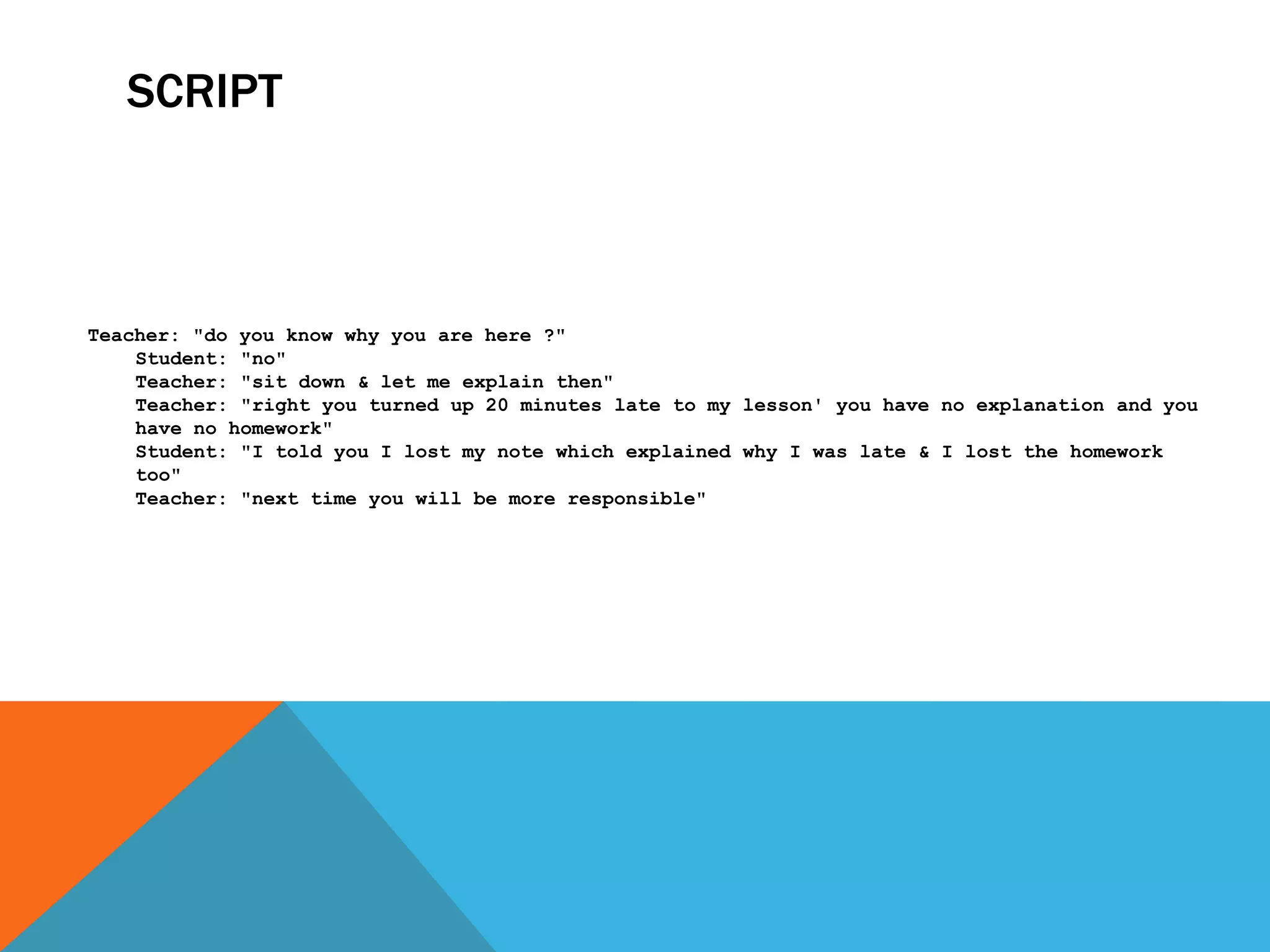 SCRIPT



Teacher: "do you know why you are here ?"
    Student: "no"
    Teacher: "sit down & let me explain then"
    Teacher: "right you turned up 20 minutes late to my lesson' you have no explanation and you
    have no homework"
    Student: "I told you I lost my note which explained why I was late & I lost the homework
    too"
    Teacher: "next time you will be more responsible"
 