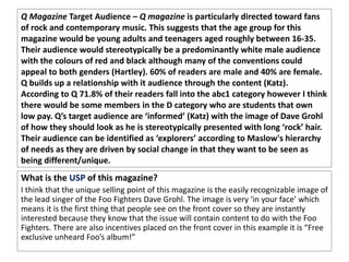 Q Magazine Target Audience – Q magazine is particularly directed toward fans
of rock and contemporary music. This suggests that the age group for this
magazine would be young adults and teenagers aged roughly between 16-35.
Their audience would stereotypically be a predominantly white male audience
with the colours of red and black although many of the conventions could
appeal to both genders (Hartley). 60% of readers are male and 40% are female.
Q builds up a relationship with it audience through the content (Katz).
According to Q 71.8% of their readers fall into the abc1 category however I think
there would be some members in the D category who are students that own
low pay. Q’s target audience are ‘informed’ (Katz) with the image of Dave Grohl
of how they should look as he is stereotypically presented with long ‘rock’ hair.
Their audience can be identified as ‘explorers’ according to Maslow's hierarchy
of needs as they are driven by social change in that they want to be seen as
being different/unique.
What is the USP of this magazine?
I think that the unique selling point of this magazine is the easily recognizable image of
the lead singer of the Foo Fighters Dave Grohl. The image is very ‘in your face’ which
means it is the first thing that people see on the front cover so they are instantly
interested because they know that the issue will contain content to do with the Foo
Fighters. There are also incentives placed on the front cover in this example it is “Free
exclusive unheard Foo’s album!”
 
