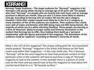 Kerrang! Target Audience – The target audience for “Kerrang!” magazine is for
teenagers and young adults having an average age of 22 years old. The people
who read “Kerrang!” are people who are heavily into rock music and on average
purchase 6 albums per month. They are also 5.5 times more likely to attend a
rock gig. According to Kerrang 52% of readers fall into the abc1 category
however I think their readers would most likely be in the D or E category as
many members of the of the audience are students. Their audience has a fairly
even split of males and females with 60% being male and 40% being female, the
majority of which are of a white ethnicity (Hartley). These people use Kerrang as
a form of ‘diversion’ (Katz) to escape reality and immerse themselves in the
content that Kerrang has to offer, thus helping them build up a ‘personal
relationship’ with the figures presented in the magazine. The denotation of the
audience could be ‘explorers’ according to Maslow's hierarchy of needs.
What is the USP of this magazine? The unique selling point for my researched
media product “Kerrang!” magazine is the artists that feature on the front
covers and within their magazines – in this case Jared Leto. This is because
“Kerrang!” will be the only magazine to have that particular content on that
particular artist so the customer will have to purchase a copy of “Kerrang!”
magazine to look at the content. In this example there is a picture of Jared
Leto on the front and you would have to buy the magazine to read about him
and the band that he is in “30 Seconds to Mars.”
 