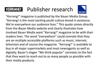 Publisher research
“Kerrang!” magazine is published by the Bauer Media Group.
“Kerrang! is the most exciting youth culture brand in existence.
We’re everywhere our audience lives.” This quote comes directly
from the Bauer Media website and clearly illustrates how
involved Bauer Media want “Kerrang!” magazine to be with their
readers lives. The word “everywhere” could connote that they
are on multiple accessible platforms such as music, internet,
television and of course the magazine. “Kerrang!” is available to
buy in all major supermarkets and most newsagents as well as
digitally. Bauer’s slogan “We think popular” connotes to the fact
that they want to reach out to as many people as possible with
their media products.
 