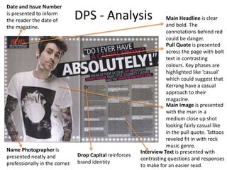 DPS - Analysis Main Headline is clear
and bold. The
connotations behind red
could be danger.
Pull Quote is presented
across the page with bolt
text in contrasting
colours. Key phases are
highlighted like ‘casual’
which could suggest that
Kerrang have a casual
approach to their
magazine.
Main Image is presented
with the man in a
medium close up shot
looking fairly casual like
in the pull quote. Tattoos
reveled fit in with rock
music genre.
Interview Text is presented with
contrasting questions and responses
to make for an easier read.
Date and Issue Number
is presented to inform
the reader the date of
the magazine.
Name Photographer is
presented neatly and
professionally in the corner.
Drop Capital reinforces
brand identity
 