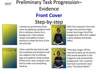 Preliminary Task Progression–
Evidence
Front Cover
Step-by-step
I started my preliminary front
cover by applying a gradient with
the st andrews colours for a
background. I then placed
shapes and added a colour
overlay to create the bars at the
top and side.
I then used the text tool to add
the masthead and strapline and I
also added in the st andrews
logo and applied a drop shadow.
All the time I was using the ruler
tool to make sure everything
lined up.
After this I placed in the main
image and used the magic
eraser tool to get rid of the
background. After this I added
a drop shadow and stroke
effect.
I then got images off the
internet to back up the stories
that would would be in the
magazine and removed the
background. The I used the
text tool to write the main
story “Too Much Work?”
 