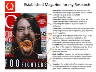 Established Magazine for my Research
Masthead- Situated behind the main photo is still
impactful with the bright colour red. Red is a theme
on this front cover could connote to
anger/danger/alertness.
Incentives- Give the reader a reason to buy the
magazine to get exclusive content, method of
persuading the reader to buy with words like
‘exclusive’.
Cover lines- Give additional information about content
in the magazine with other big names, also incentives
to buy magazine.
Barcode and price- Contains information on the price
and date of the magazine. Well presented low down
on the page could also present info such as the
magazines website.
Main headline- Supports the main image and gives
information on the content the reader should expect
about the star. Presented in a bold and sleek font
style.
‘Star appeal’ (Richard Dyer) is the main image of the
star that makes people interested to buy the
magazine. Takes up majority of space on the page
showing he is the most important and main feature.
Strapline- The verbal code of the strapline connotes
to how Q want people to recognize them as having
great music content for people to discover.
 