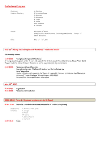 Preliminary Program:
Chairman: V. Riambau
Program Directors: J. Fernández-Noya
G. Mestres
N. Mosquera
E. Puras
E. Roche
L.M. Salmerón
F. Gallardo
Venue: Paranimfo. 1
st
Floor
Campus Clínic, Medical School, University of Barcelona. Casanova 143
08036 Barcelona
Date: May 12
th
- 13
th
, 2016
May 12th
: Young Vascular Specialist Workshop + Welcome Dinner
Pre-Meeting events:
12.00-18.00: Young Vascular Specialist Workshop
15 young vascular surgeons (under 40 years old) supported by 15 Endovascular Foundation Grants. (Young Talent Grant)
They are invited to attend the expert Reception as well as to participate in the main sessions
19.30-22.30: Welcome and Expert Reception
Key note conference - The Scientific Method and the Intellectual Joy
Jorge Wagensberg
Doctor in Physics and Professor in the Theory of Irreversible Processes at the University of Barcelona.
Director of “Fundació La Caixa” Science Museum (1991-2004)
Director of the Hermitage Museum at Barcelona
May 13th
, 2015
07.30-07.55 Registration
07.55-08.00 Welcome and Introduction
08.00-13.00 Focus 1: Unsolved problems on Aortic Repair
08.00 - 10.00 Session 1: Current limitations and unmet needs on Thoracic Endografting
Moderators: V. Riambau and F. Veith
Panellists: R. Clough
D. Adam
M. Czerny
F. Gómez-Palonés
J. Martorell
10.00 -10.30 Break
 