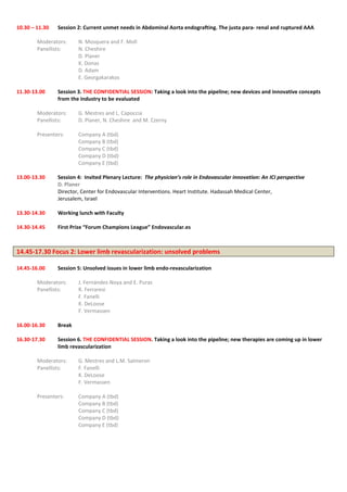 10.30 – 11.30 Session 2: Current unmet needs in Abdominal Aorta endografting. The justa para- renal and ruptured AAA
Moderators: N. Mosquera and F. Moll
Panellists: N. Cheshire
D. Planer
K. Donas
D. Adam
E. Georgakarakos
11.30-13.00 Session 3. THE CONFIDENTIAL SESSION: Taking a look into the pipeline; new devices and innovative concepts
from the industry to be evaluated
Moderators: G. Mestres and L. Capoccia
Panellists: D. Planer, N. Cheshire and M. Czerny
Presenters: Company A (tbd)
Company B (tbd)
Company C (tbd)
Company D (tbd)
Company E (tbd)
13.00-13.30 Session 4: Invited Plenary Lecture: The physician’s role in Endovascular innovation: An ICI perspective
D. Planer
Director, Center for Endovascular Interventions. Heart Institute. Hadassah Medical Center,
Jerusalem, Israel
13.30-14.30 Working lunch with Faculty
14.30-14.45 First Prize “Forum Champions League” Endovascular.es
14.45-17.30 Focus 2: Lower limb revascularization: unsolved problems
14.45-16.00 Session 5: Unsolved issues in lower limb endo-revascularization
Moderators: J. Fernández-Noya and E. Puras
Panellists: R. Ferraresi
F. Fanelli
K. DeLoose
F. Vermassen
16.00-16.30 Break
16.30-17.30 Session 6. THE CONFIDENTIAL SESSION. Taking a look into the pipeline; new therapies are coming up in lower
limb revascularization
Moderators: G. Mestres and L.M. Salmeron
Panellists: F. Fanelli
K. DeLoose
F. Vermassen
Presenters: Company A (tbd)
Company B (tbd)
Company C (tbd)
Company D (tbd)
Company E (tbd)
 