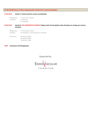 17.30-19.00 Focus 3: New endovascular horizons for venous disorders
17.30-18.30 Session 7: Unmet needs for venous recanalization
Moderators: E. Puras and E. Roche
Panellists: O. Hartung
G. O’Sullivan
18.30-19.00 Session 8: THE CONFIDENTIAL SESSION: Taking a look into the pipeline. New therapies are coming up in venous
disorders
Moderators: E. Puras and E. Roche
Panellist: M. Whiteley, O. Hartung and G. O’Sullivan
Presenters: Company A (tbd)
Company B (tbd)
Company C (tbd)
19.00 Conclusions and Wrapping Up
Organized by:
 