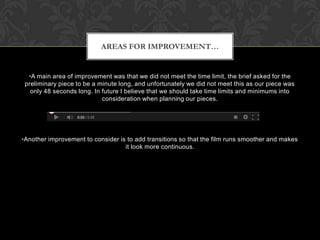 AREAS FOR IMPROVEMENT…

•A main area of improvement was that we did not meet the time limit, the brief asked for the
preliminary piece to be a minute long, and unfortunately we did not meet this as our piece was
only 48 seconds long. In future I believe that we should take time limits and minimums into
consideration when planning our pieces.

•Another improvement to consider is to add transitions so that the film runs smoother and makes
it look more continuous.

 