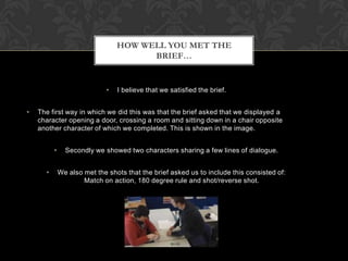 HOW WELL YOU MET THE
BRIEF…

•
•

I believe that we satisfied the brief.

The first way in which we did this was that the brief asked that we displayed a
character opening a door, crossing a room and sitting down in a chair opposite
another character of which we completed. This is shown in the image.
•
•

Secondly we showed two characters sharing a few lines of dialogue.
We also met the shots that the brief asked us to include this consisted of:
Match on action, 180 degree rule and shot/reverse shot.

 