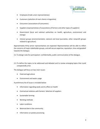 •   Employees (trade union representatives)

    •   Customers (selection of main clients in Argentina)

    •   Consumers (associations of consumers)

    •   Suppliers (representatives of associations of farmers and other types of suppliers)

    •   Government (local and national authorities on health, agriculture, environment and
        energy)

    •   Interest groups (environmentalist, national and local journalists, other nonprofit groups
        related to agriculture)

Approximately thirty senior representatives are expected. Representatives will be able to reflect
the concerns of major stakeholder groups, and will secure expertise, reputation, time and goodwill
towards the dialogue.

2.2. To design rules for participation: confidentiality, public communication of the dialogue.



2.3. To define the topics to be addressed and debated and to review emerging topics that could
     unexpectedly arise.

The dialogue will focus on two main issues:

    •   Food and agriculture

    •   Environment and water usage

A preliminary list of issues is included below:

    •   Information regarding seeds and its effect on health

    •   Contractual relations with farmers. Selection of suppliers

    •   Sustainable farming

    •   Working methods

    •   Labor conditions

    •   Balanced diet in the community.

    •   Information on potato processing



                                                                                                 4
 