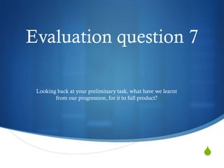 S
Evaluation question 7
Looking back at your preliminary task, what have we learnt
from our progression, for it to full product?
 