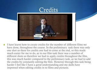 Credits
S I have learnt how to create credits for the number of different films we
have done, throughout the course. In the preliminary task there was only
one shot so there for credits one had to come at the end, so this made
much easier for me to do, as in our film task there was a number of
different shots so therefore we had to apply credits throughout the film,
this was much harder compared to the preliminary task, as we had to add
the credits by constantly editing the film. However through this task being
harder I feel like I have a good understanding and my skills have
improved when editing credits in to films and pictures.
 