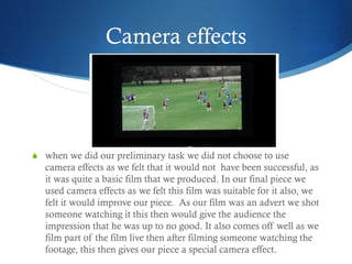 Camera effects
S when we did our preliminary task we did not choose to use
camera effects as we felt that it would not have been successful, as
it was quite a basic film that we produced. In our final piece we
used camera effects as we felt this film was suitable for it also, we
felt it would improve our piece. As our film was an advert we shot
someone watching it this then would give the audience the
impression that he was up to no good. It also comes off well as we
film part of the film live then after filming someone watching the
footage, this then gives our piece a special camera effect.
 