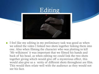 Editing
S I feel like my editing in my preliminary task was good as when
we edited the video I linked two shots together linking them into
one. Also when filming the character who was plotting to kill
‘Mr wilkinson’ it was important that we filmed his hands and
back of his head, as when editing we could link the two shots
together giving which would give off a mysterious effect, this
would also give us a verity of different shots throughout are film.
This would then relate well with the audience as they would not
see his face.
 