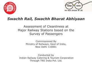 Swachh Rail, Swachh Bharat
Abhiyaan
© TNS 11 Feb 2016
Swachh Rail, Swachh Bharat Abhiyaan
Assessment of Cleanliness at
Major Railway Stations based on the
Survey of Passengers
Commissioned By
Ministry of Railways, Govt of India,
New Delhi 110001
Conducted by
Indian Railway Catering & Tourism Corporation
Through TNS India Pvt. Ltd.
 