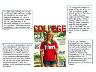 The magazine appeals to both
                                             genders. There is a girl on the
 The girl is happy, smiling and wearing      front, which all girls would
 a sporting top. This reflects the college   relate to and one of the topics
 in a positive way and shows their           show is about teenage
 college values as well. For instance        pregnancy (potential gossip).
 everyone is very loyal to their college     But the girl is also wearing a
 and that it’s a great place to be.          sporting T-shirt and she is a
 Making the audience, in turn, want to       pretty girl, which would entice
 join the college if they haven’t already    guys to buy the magazine.
 or read it as they are proud they are a     Then as both would be of the
 part of it.                                 right age group the magazine
                                             seems to catch its audience
                                             well.




                                              The fact that they have
                                              capitalised the main headings
They have used outside college interests      of what’s inside and then wrote
(student life) as their main focus and        normally underneath with a bit
then girl on the magazine is the main         more detail, shows that they
focus of the picture. They have used          are trying to capture the
only three colours which is a typical         attention of the consumer
connotation for a magazine as they like       straight away. It is also a really
to use colours that work well together        easy font to read and
and that don’t ‘over do it’. Also the fact    understand which is good as if
that the title matches the colour of the      it was swirly writing then
shirt creates a sense of unity and it         people might not be so keen to
suggests to the reader that she goes to       read it.
the college.
 