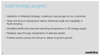 Good strategic progress
• Validation of refreshed strategy; investing to secure gas for our customers
• Hess and Suncor transactions deliver enhanced scale and capability in
North America
• Simplified tariffs and improved reporting transparency in UK energy supply
• Realised value through divestments of selected assets
• Positive actions across the Group to deliver long term growth

24

 