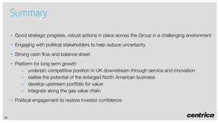 Summary
• Good strategic progress, robust actions in place across the Group in a challenging environment
• Engaging with political stakeholders to help reduce uncertainty
• Strong cash flow and balance sheet
• Platform for long term growth
– underpin competitive position in UK downstream through service and innovation
– realise the potential of the enlarged North American business
– develop upstream portfolio for value
– integrate along the gas value chain
• Political engagement to restore investor confidence

34

 