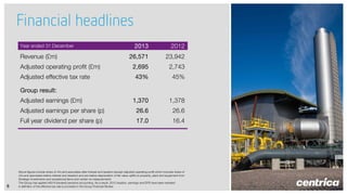 Financial headlines
2013

2012

26,571

23,942

2,695

2,743

43%

45%

1,370

1,378

Adjusted earnings per share (p)

26.6

26.6

Full year dividend per share (p)

17.0

16.4

Year ended 31 December

Revenue (£m)
Adjusted operating profit (£m)
Adjusted effective tax rate
Group result:
Adjusted earnings (£m)

8

Above figures include share of JVs and associates after interest and taxation (except adjusted operating profit which includes share of
JVs and associates before interest and taxation) and are before depreciation of fair value uplifts to property, plant and equipment from
Strategic Investments and exceptional items and certain re-measurements
The Group has applied IAS19 (revised) pensions accounting. As a result, 2012 taxation, earnings and EPS have been restated
A definition of the effective tax rate is provided in the Group Financial Review

 
