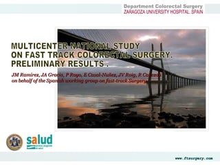 Department Colorectal Surgery  ZARAGOZA UNIVERSITY HOSPITAL. SPAIN MULTICENTER NATIONAL STUDY  ON FAST TRACK COLORECTAL SURGERY.  PRELIMINARY RESULTS . JM Ramirez, JA Gracia, P Royo, E Casal-Nuñez, JV Roig, R Cabezali   on behalf of the Spanish working group on fast-track Surgery. 